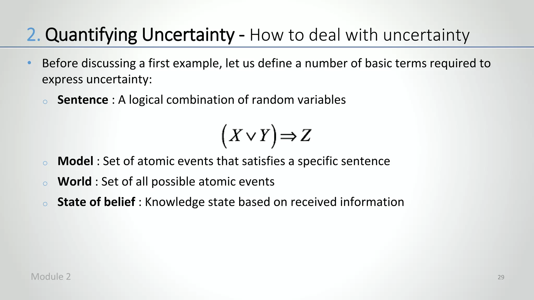• Before discussing a first example, let us define a number of basic terms required to
express uncertainty:
o Sentence : A logical combination of random variables
o Model : Set of atomic events that satisfies a specific sentence
o World : Set of all possible atomic events
o State of belief : Knowledge state based on received information
29
2. Quantifying Uncertainty - How to deal with uncertainty
Module 2
 