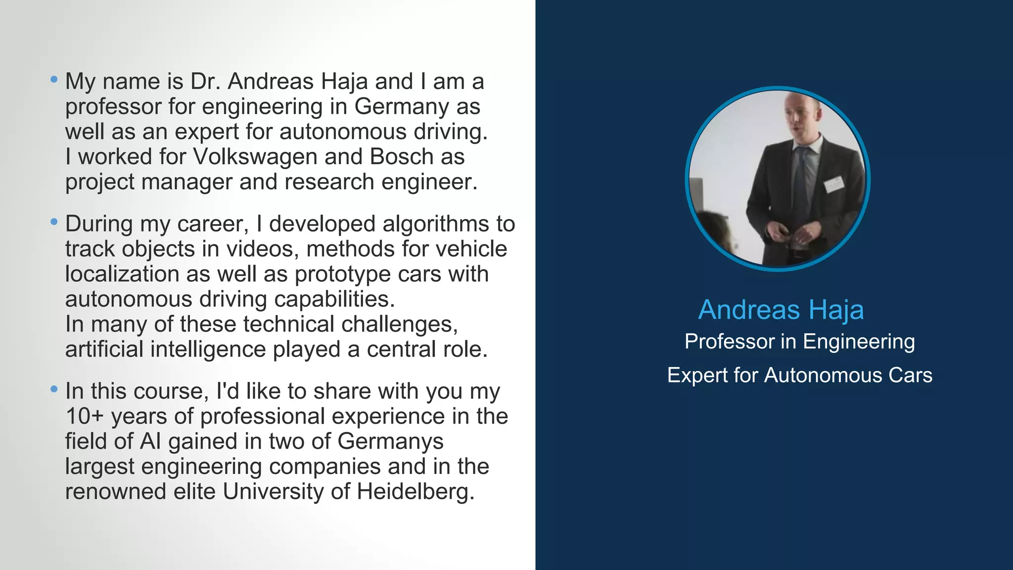 Andreas Haja
Professor in Engineering
• My name is Dr. Andreas Haja and I am a
professor for engineering in Germany as
well as an expert for autonomous driving.
I worked for Volkswagen and Bosch as
project manager and research engineer.
• During my career, I developed algorithms to
track objects in videos, methods for vehicle
localization as well as prototype cars with
autonomous driving capabilities.
In many of these technical challenges,
artificial intelligence played a central role.
• In this course, I'd like to share with you my
10+ years of professional experience in the
field of AI gained in two of Germanys
largest engineering companies and in the
renowned elite University of Heidelberg.
Expert for Autonomous Cars
 