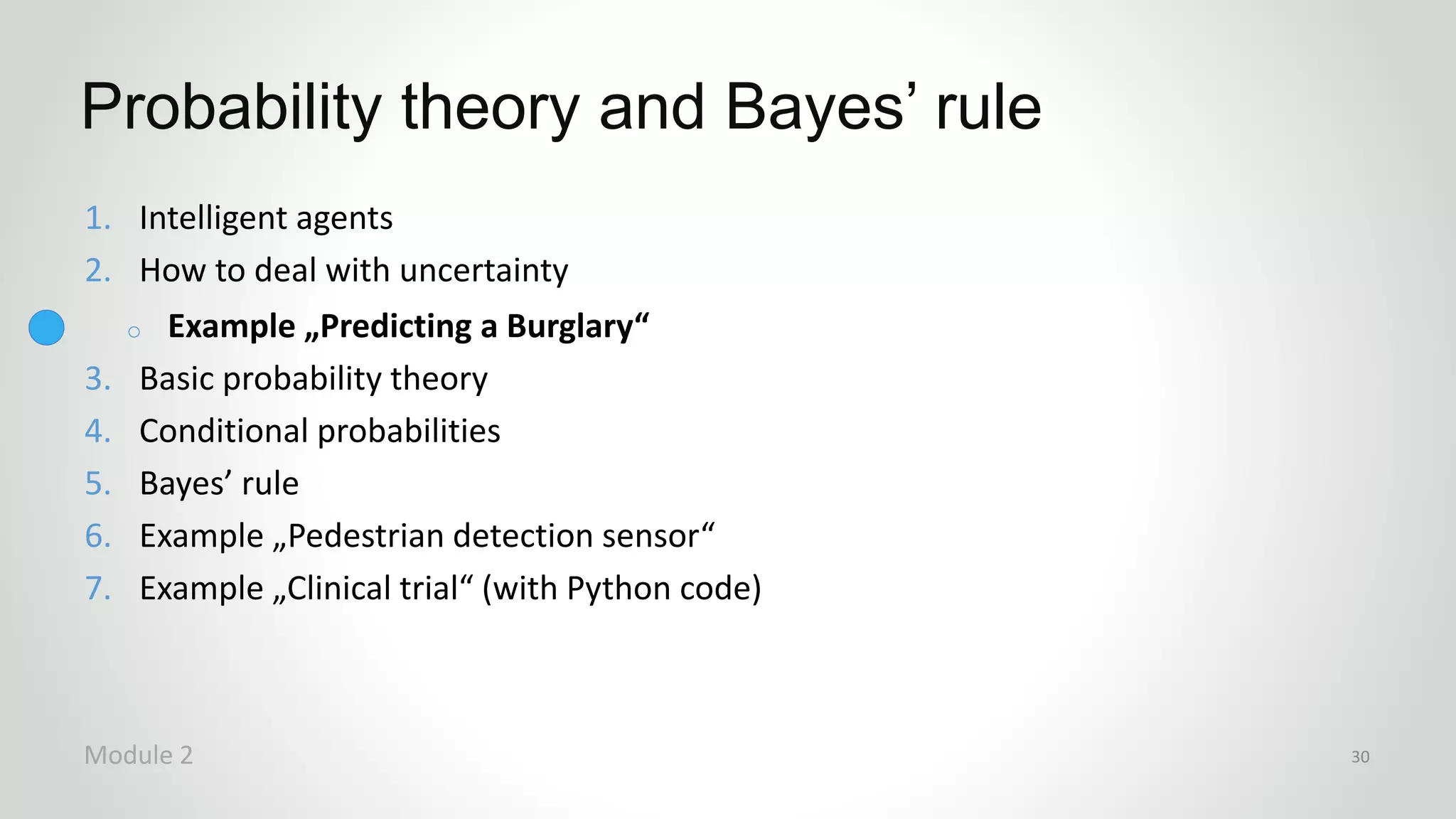 1. Intelligent agents
2. How to deal with uncertainty
o Example „Predicting a Burglary“
3. Basic probability theory
4. Conditional probabilities
5. Bayes’ rule
6. Example „Pedestrian detection sensor“
7. Example „Clinical trial“ (with Python code)
Probability theory and Bayes’ rule
Module 2 30
 