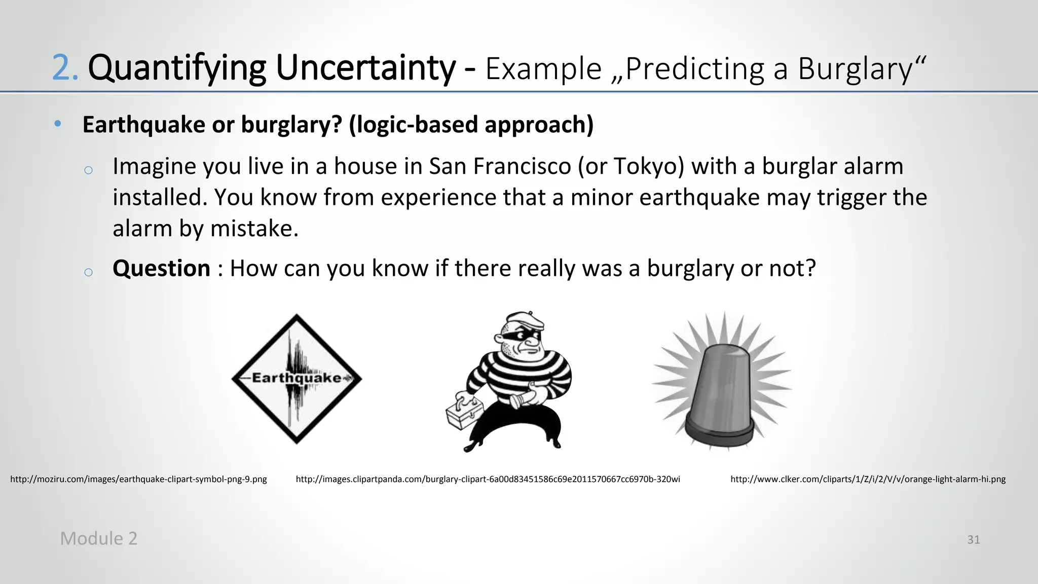 • Earthquake or burglary? (logic-based approach)
o Imagine you live in a house in San Francisco (or Tokyo) with a burglar alarm
installed. You know from experience that a minor earthquake may trigger the
alarm by mistake.
o Question : How can you know if there really was a burglary or not?
31
http://moziru.com/images/earthquake-clipart-symbol-png-9.png http://images.clipartpanda.com/burglary-clipart-6a00d83451586c69e2011570667cc6970b-320wi http://www.clker.com/cliparts/1/Z/i/2/V/v/orange-light-alarm-hi.png
2. Quantifying Uncertainty - Example „Predicting a Burglary“
Module 2
 