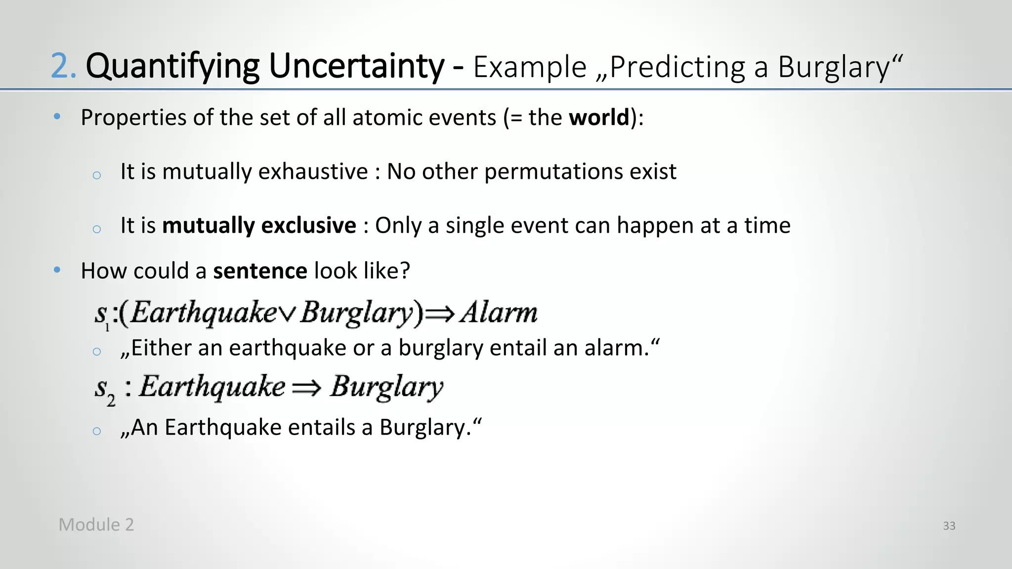 • Properties of the set of all atomic events (= the world):
o It is mutually exhaustive : No other permutations exist
o It is mutually exclusive : Only a single event can happen at a time
• How could a sentence look like?
o „Either an earthquake or a burglary entail an alarm.“
o „An Earthquake entails a Burglary.“
33
2. Quantifying Uncertainty - Example „Predicting a Burglary“
Module 2
 