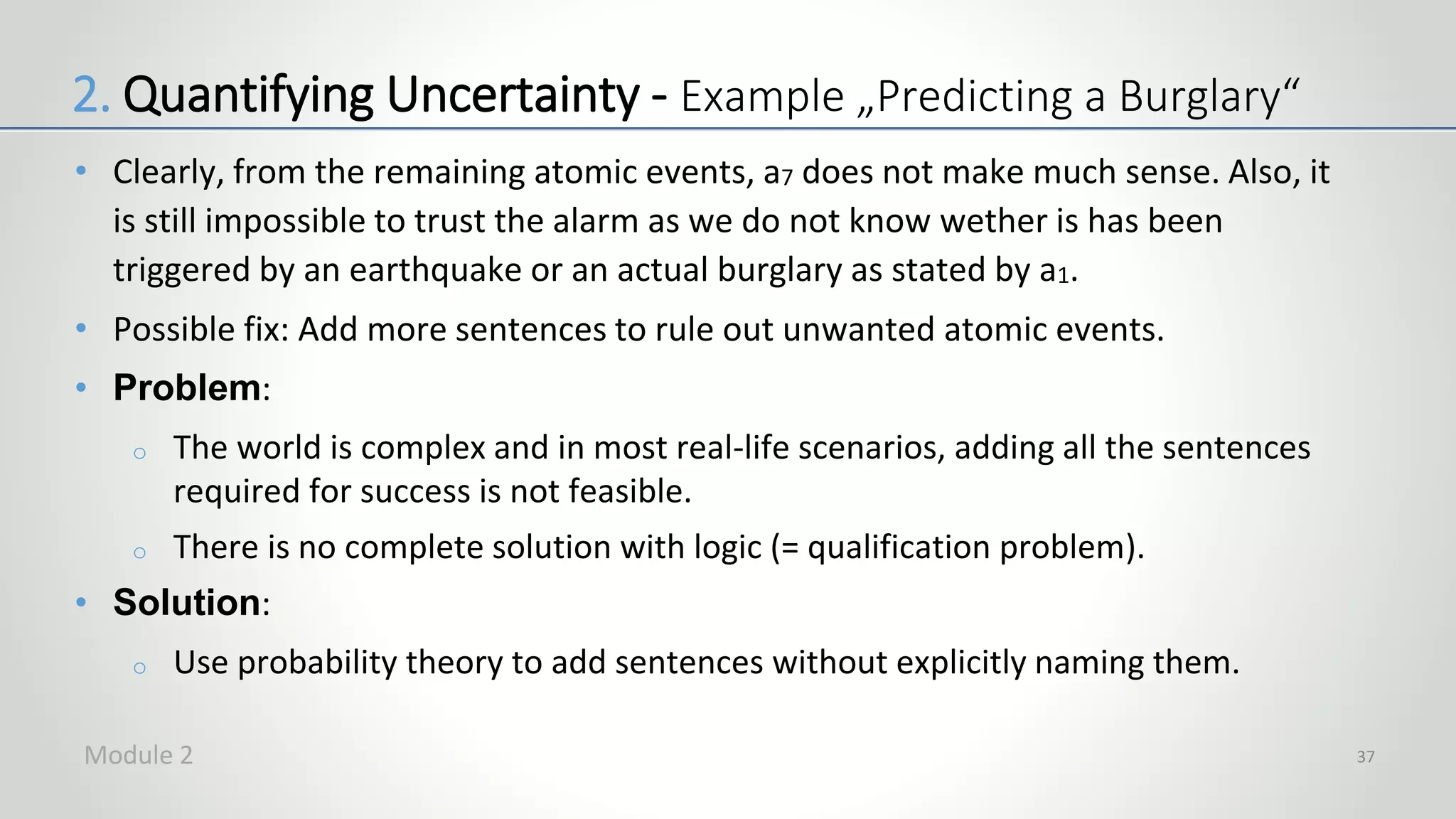 • Clearly, from the remaining atomic events, a7 does not make much sense. Also, it
is still impossible to trust the alarm as we do not know wether is has been
triggered by an earthquake or an actual burglary as stated by a1.
• Possible fix: Add more sentences to rule out unwanted atomic events.
• Problem:
o The world is complex and in most real-life scenarios, adding all the sentences
required for success is not feasible.
o There is no complete solution with logic (= qualification problem).
• Solution:
o Use probability theory to add sentences without explicitly naming them.
37
2. Quantifying Uncertainty - Example „Predicting a Burglary“
Module 2
 