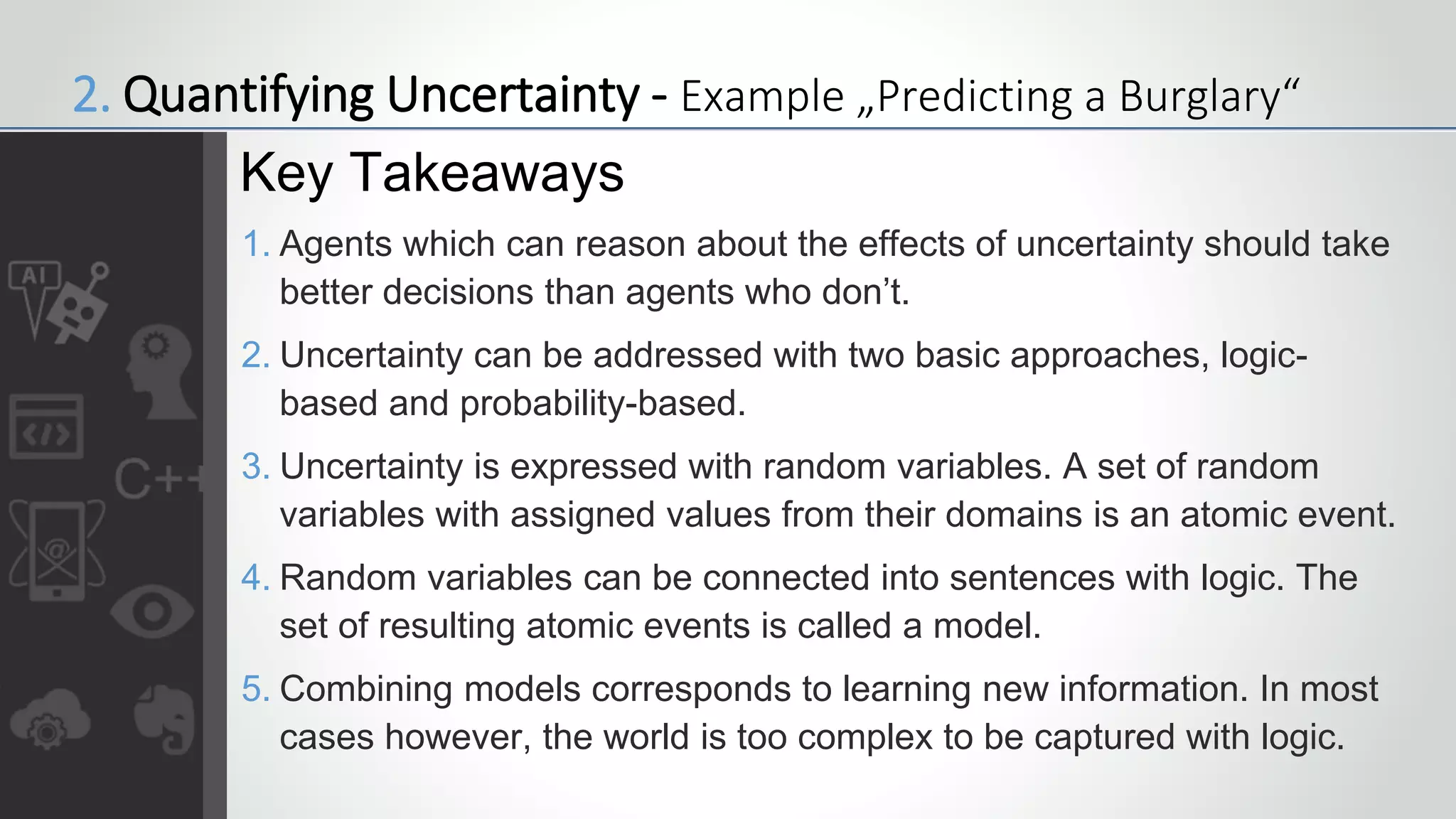 1. Agents which can reason about the effects of uncertainty should take
better decisions than agents who don’t.
2. Uncertainty can be addressed with two basic approaches, logic-
based and probability-based.
3. Uncertainty is expressed with random variables. A set of random
variables with assigned values from their domains is an atomic event.
4. Random variables can be connected into sentences with logic. The
set of resulting atomic events is called a model.
5. Combining models corresponds to learning new information. In most
cases however, the world is too complex to be captured with logic.
Key Takeaways
2. Quantifying Uncertainty - Example „Predicting a Burglary“
 