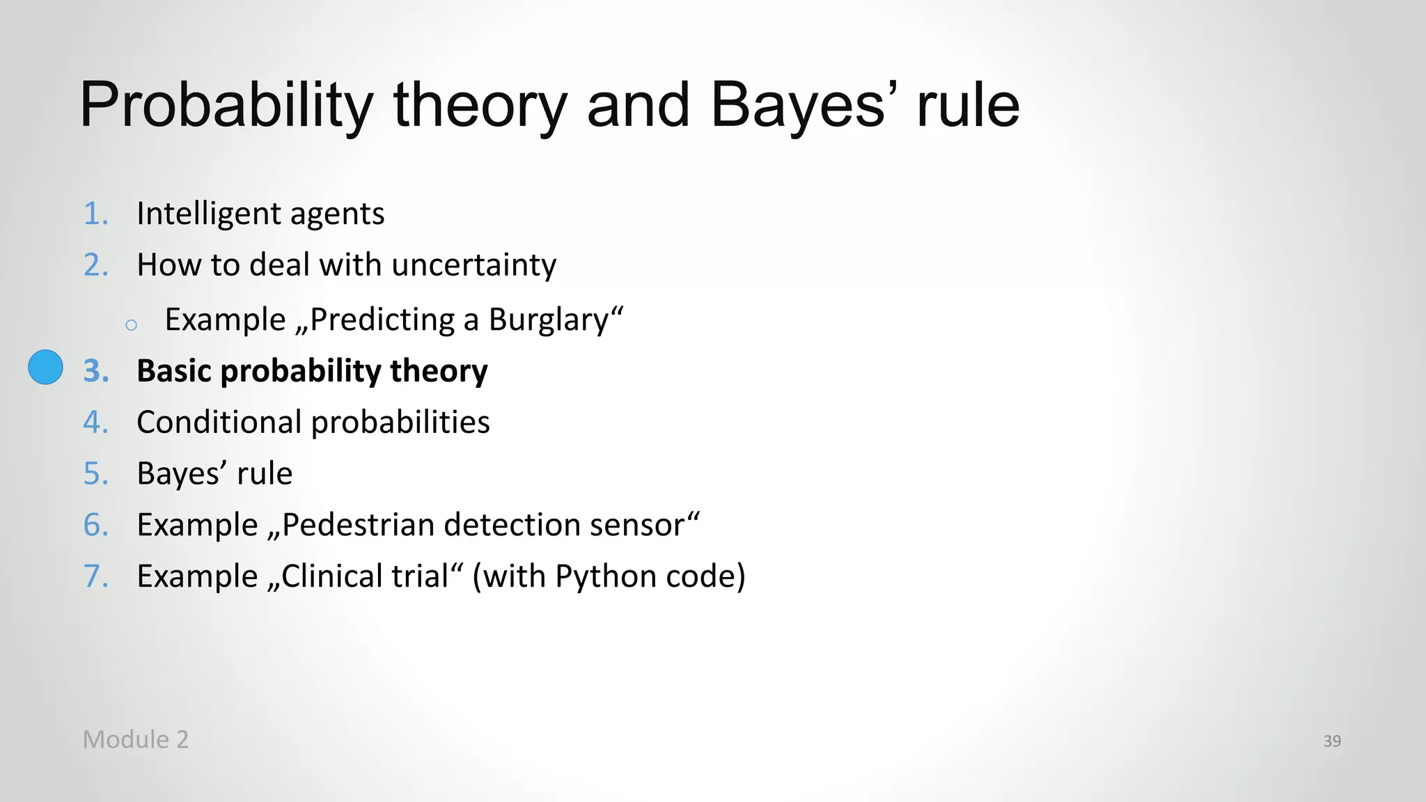 1. Intelligent agents
2. How to deal with uncertainty
o Example „Predicting a Burglary“
3. Basic probability theory
4. Conditional probabilities
5. Bayes’ rule
6. Example „Pedestrian detection sensor“
7. Example „Clinical trial“ (with Python code)
Probability theory and Bayes’ rule
Module 2 39
 
