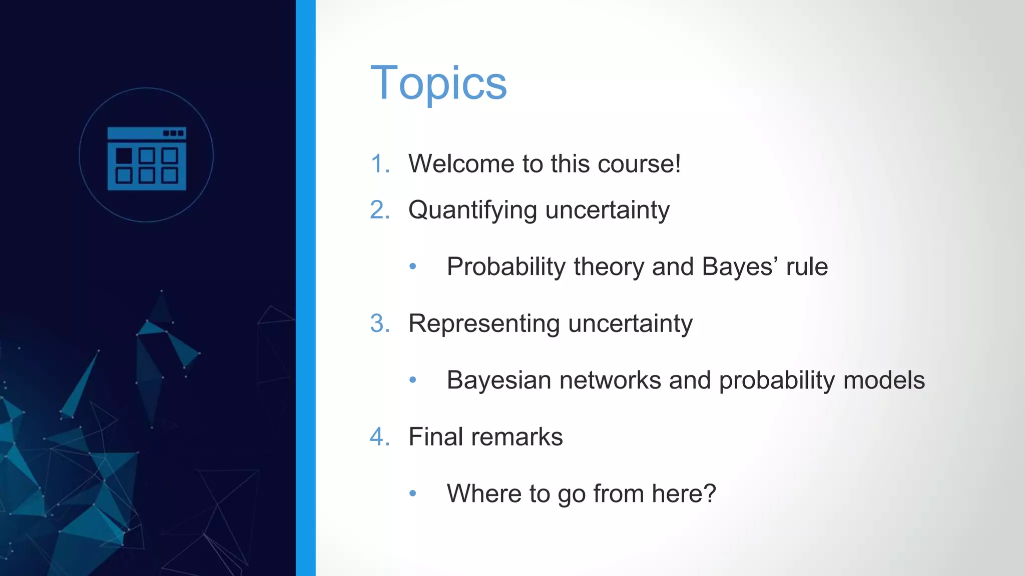 1. Welcome to this course!
2. Quantifying uncertainty
• Probability theory and Bayes’ rule
3. Representing uncertainty
• Bayesian networks and probability models
4. Final remarks
• Where to go from here?
Topics
 