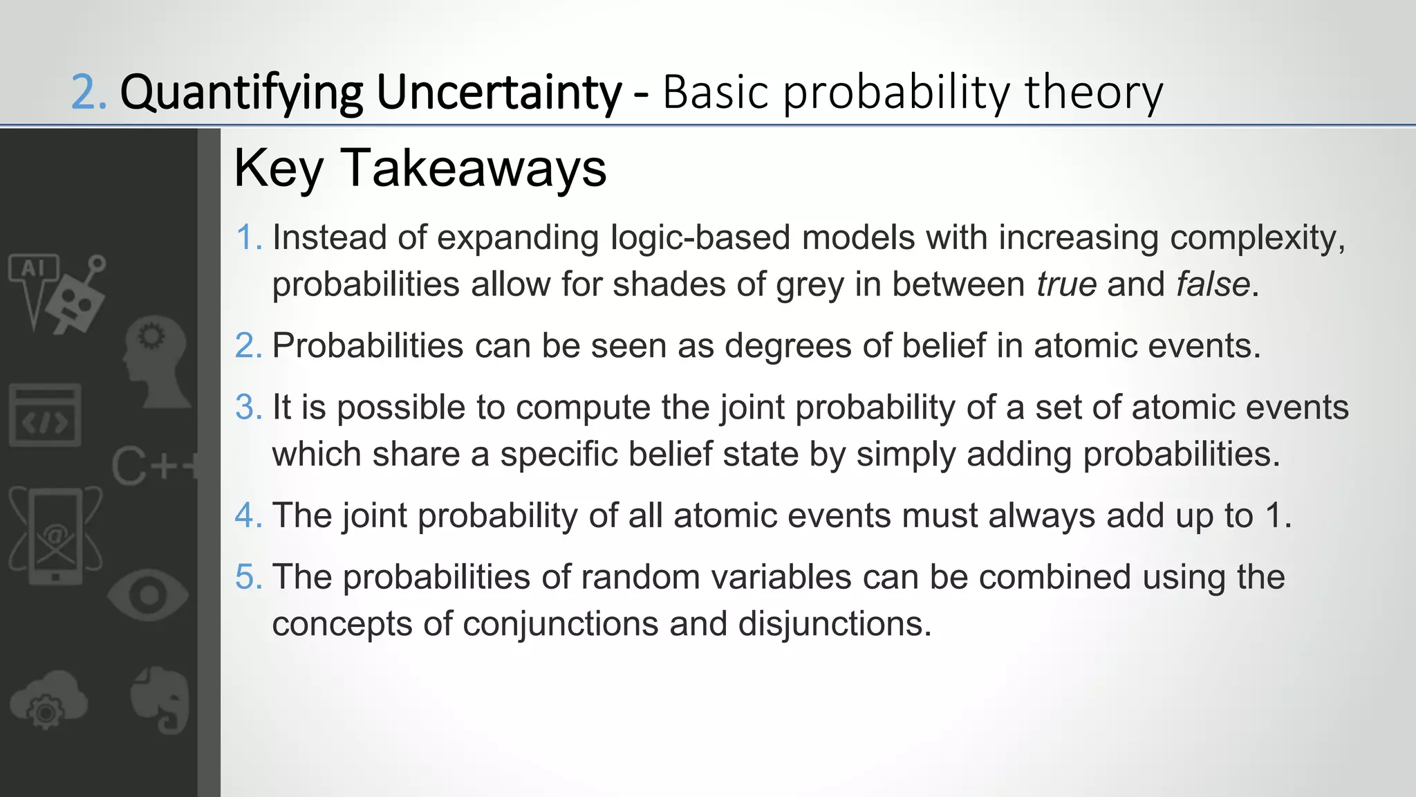 1. Instead of expanding logic-based models with increasing complexity,
probabilities allow for shades of grey in between true and false.
2. Probabilities can be seen as degrees of belief in atomic events.
3. It is possible to compute the joint probability of a set of atomic events
which share a specific belief state by simply adding probabilities.
4. The joint probability of all atomic events must always add up to 1.
5. The probabilities of random variables can be combined using the
concepts of conjunctions and disjunctions.
Key Takeaways
2. Quantifying Uncertainty - Basic probability theory
 