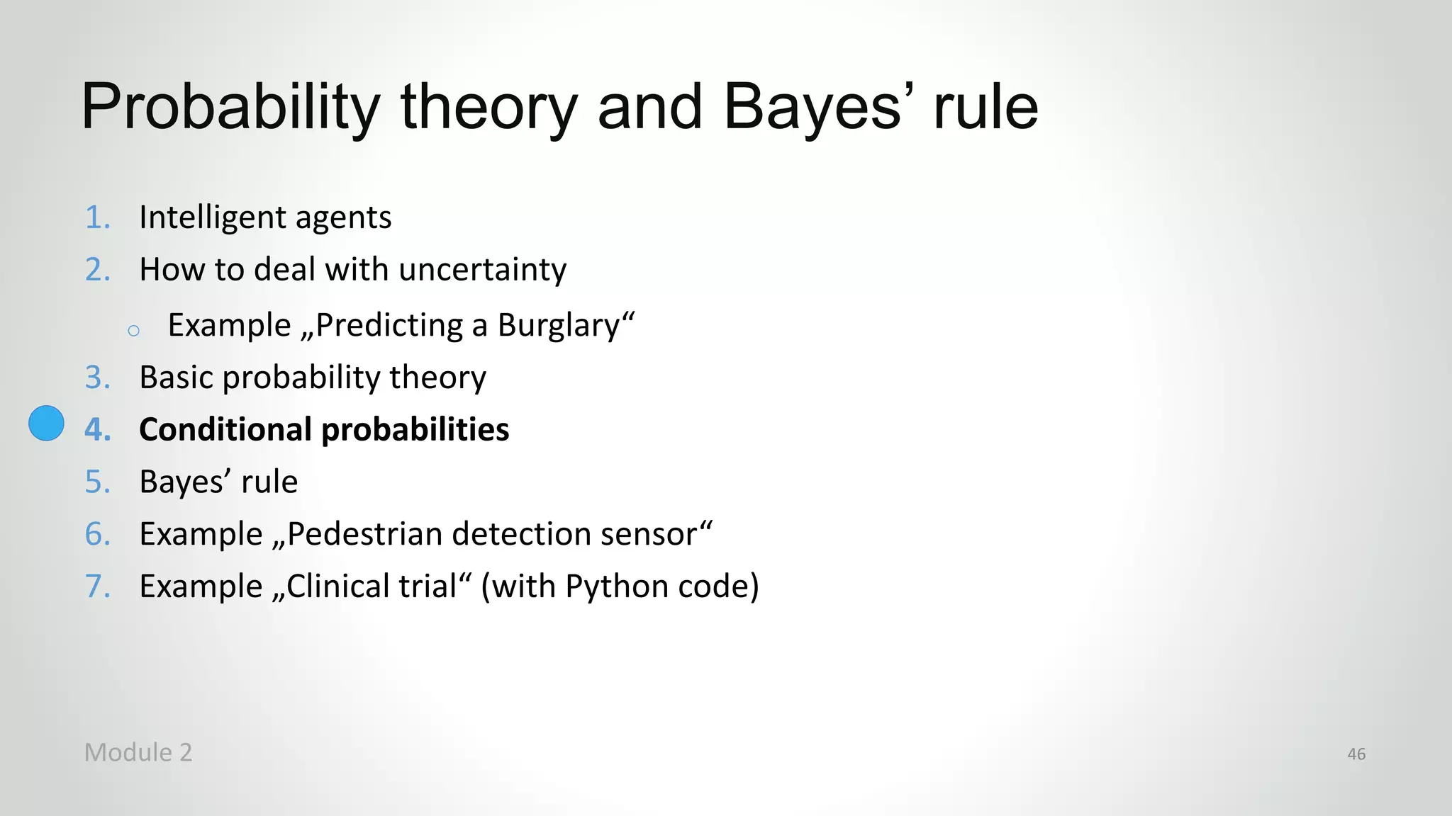 1. Intelligent agents
2. How to deal with uncertainty
o Example „Predicting a Burglary“
3. Basic probability theory
4. Conditional probabilities
5. Bayes’ rule
6. Example „Pedestrian detection sensor“
7. Example „Clinical trial“ (with Python code)
Probability theory and Bayes’ rule
Module 2 46
 