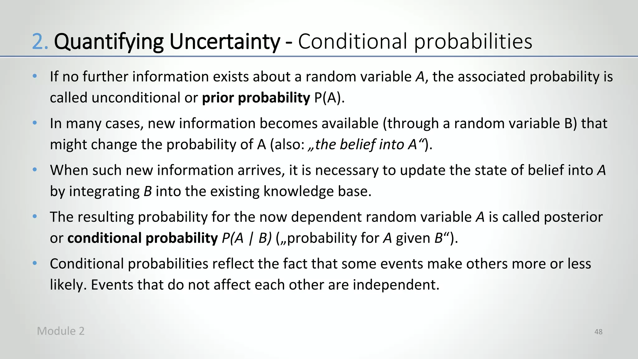 • If no further information exists about a random variable A, the associated probability is
called unconditional or prior probability P(A).
• In many cases, new information becomes available (through a random variable B) that
might change the probability of A (also: „the belief into A“).
• When such new information arrives, it is necessary to update the state of belief into A
by integrating B into the existing knowledge base.
• The resulting probability for the now dependent random variable A is called posterior
or conditional probability P(A | B) („probability for A given B“).
• Conditional probabilities reflect the fact that some events make others more or less
likely. Events that do not affect each other are independent.
48
2. Quantifying Uncertainty - Conditional probabilities
Module 2
 