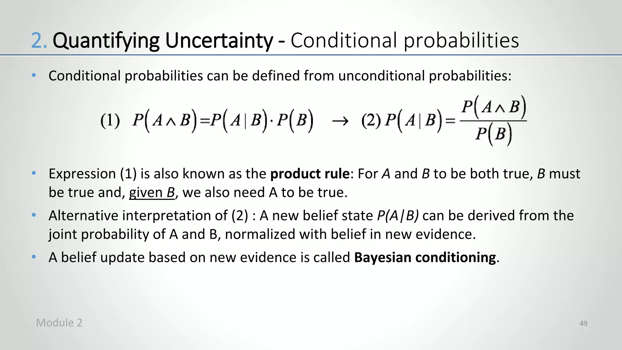 • Conditional probabilities can be defined from unconditional probabilities:
• Expression (1) is also known as the product rule: For A and B to be both true, B must
be true and, given B, we also need A to be true.
• Alternative interpretation of (2) : A new belief state P(A|B) can be derived from the
joint probability of A and B, normalized with belief in new evidence.
• A belief update based on new evidence is called Bayesian conditioning.
49
2. Quantifying Uncertainty - Conditional probabilities
Module 2
 