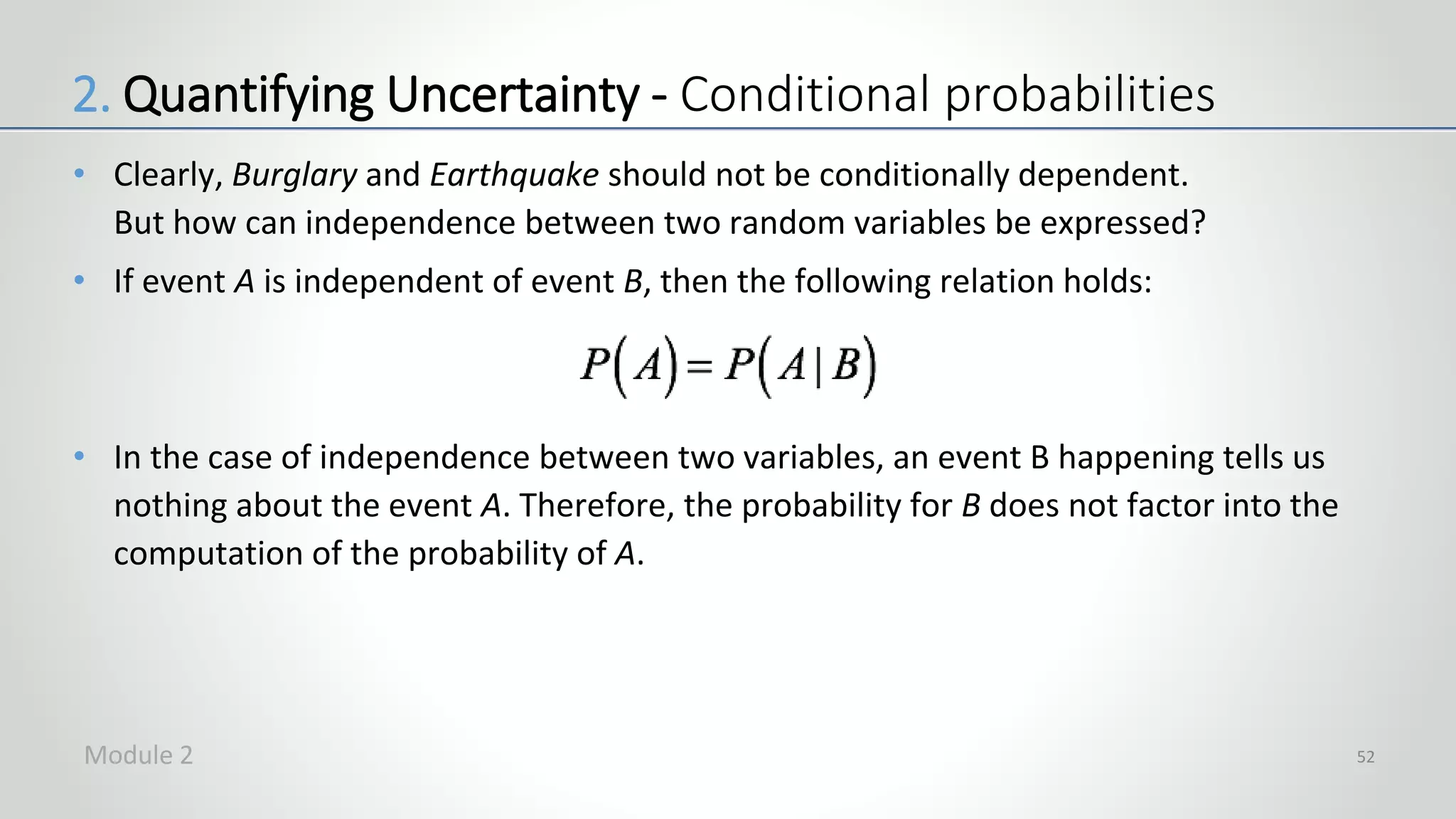 • Clearly, Burglary and Earthquake should not be conditionally dependent.
But how can independence between two random variables be expressed?
• If event A is independent of event B, then the following relation holds:
• In the case of independence between two variables, an event B happening tells us
nothing about the event A. Therefore, the probability for B does not factor into the
computation of the probability of A.
52
2. Quantifying Uncertainty - Conditional probabilities
Module 2
 
