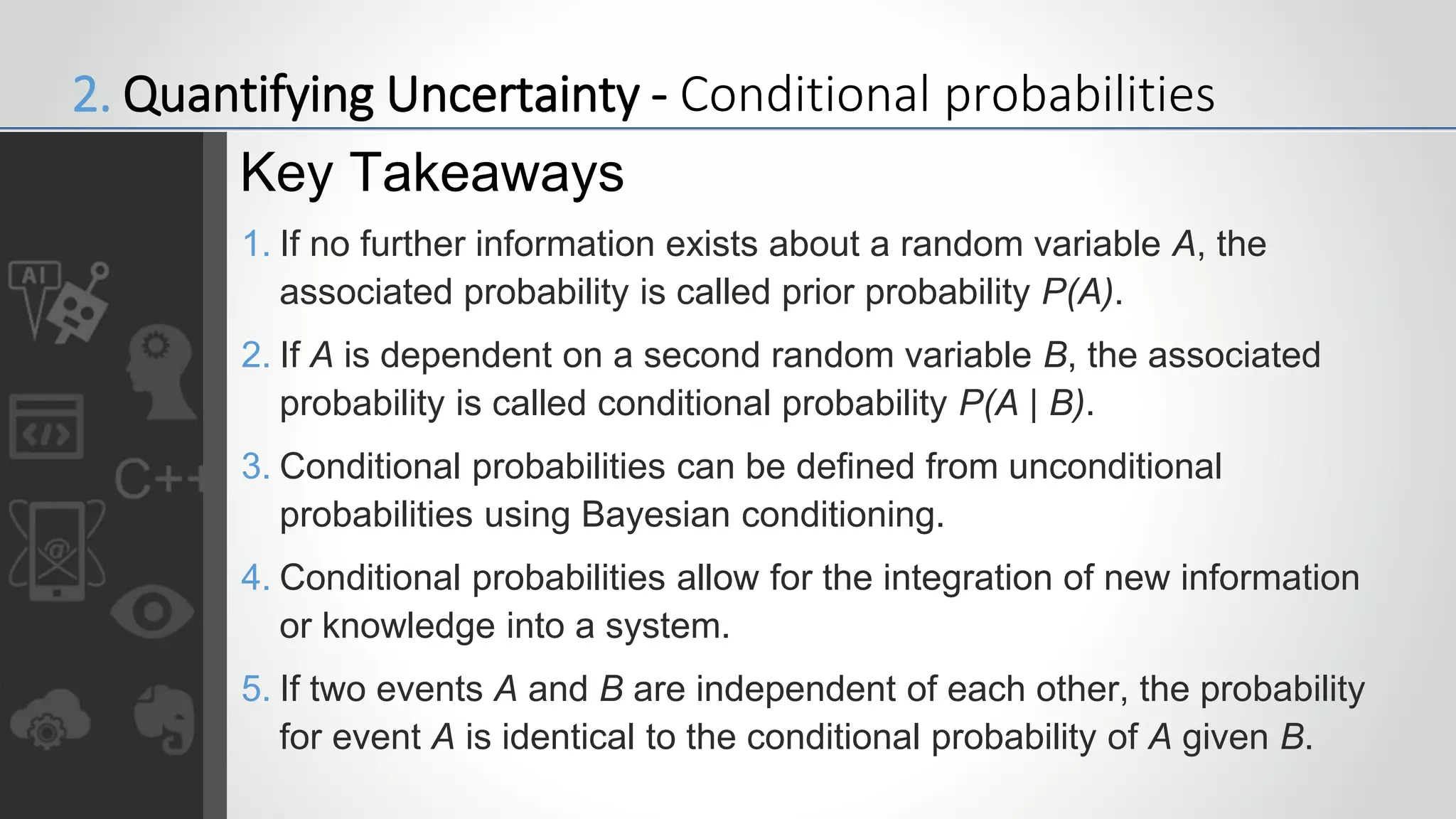 1. If no further information exists about a random variable A, the
associated probability is called prior probability P(A).
2. If A is dependent on a second random variable B, the associated
probability is called conditional probability P(A | B).
3. Conditional probabilities can be defined from unconditional
probabilities using Bayesian conditioning.
4. Conditional probabilities allow for the integration of new information
or knowledge into a system.
5. If two events A and B are independent of each other, the probability
for event A is identical to the conditional probability of A given B.
Key Takeaways
2. Quantifying Uncertainty - Conditional probabilities
 