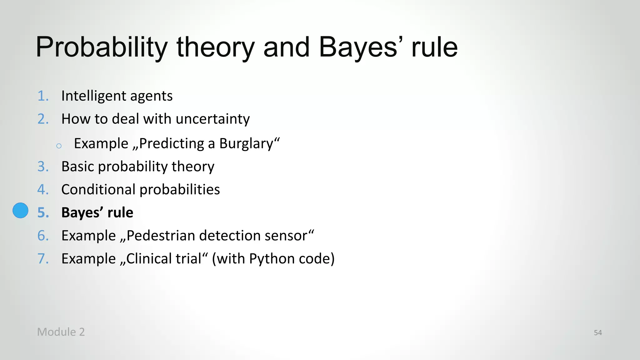 1. Intelligent agents
2. How to deal with uncertainty
o Example „Predicting a Burglary“
3. Basic probability theory
4. Conditional probabilities
5. Bayes’ rule
6. Example „Pedestrian detection sensor“
7. Example „Clinical trial“ (with Python code)
Probability theory and Bayes’ rule
Module 2 54
 