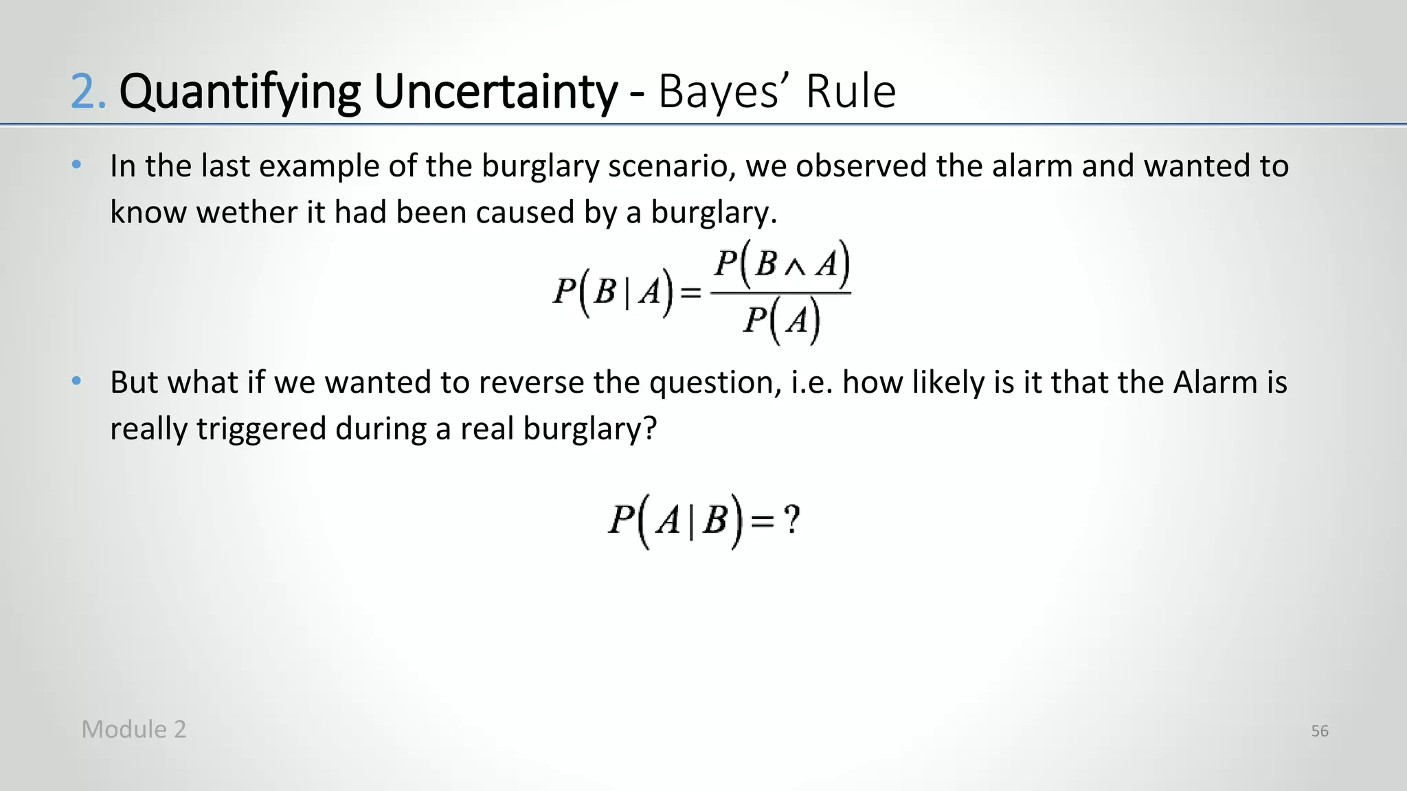 • In the last example of the burglary scenario, we observed the alarm and wanted to
know wether it had been caused by a burglary.
• But what if we wanted to reverse the question, i.e. how likely is it that the Alarm is
really triggered during a real burglary?
56
2. Quantifying Uncertainty - Bayes’ Rule
Module 2
 