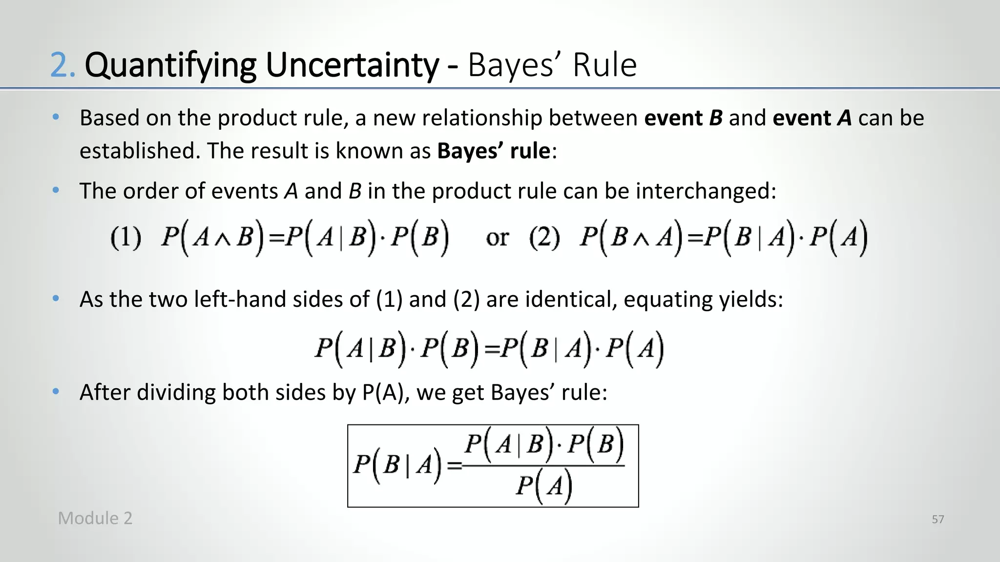 • Based on the product rule, a new relationship between event B and event A can be
established. The result is known as Bayes’ rule:
• The order of events A and B in the product rule can be interchanged:
• As the two left-hand sides of (1) and (2) are identical, equating yields:
• After dividing both sides by P(A), we get Bayes’ rule:
57
2. Quantifying Uncertainty - Bayes’ Rule
Module 2
 