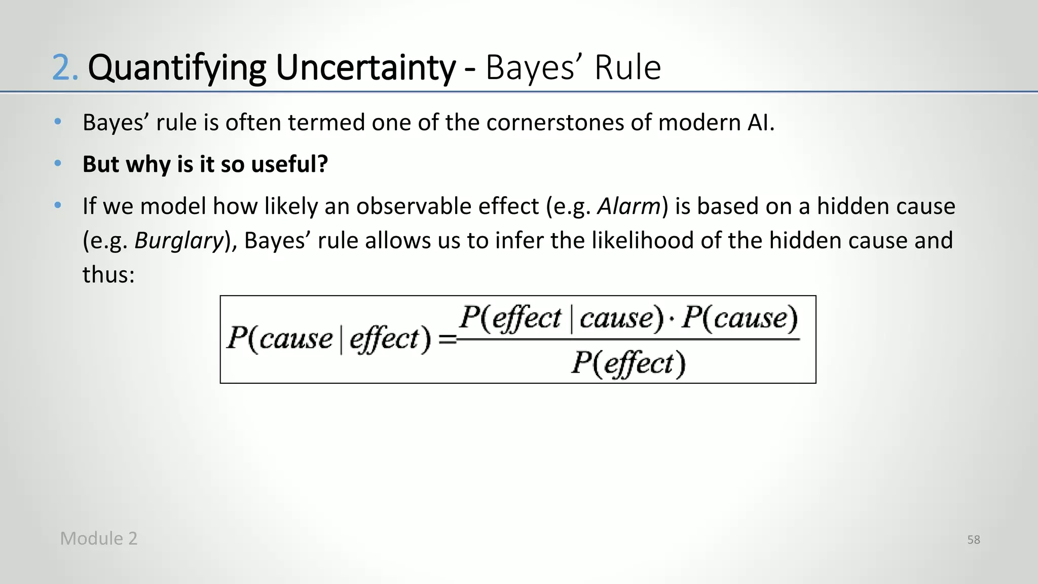 • Bayes’ rule is often termed one of the cornerstones of modern AI.
• But why is it so useful?
• If we model how likely an observable effect (e.g. Alarm) is based on a hidden cause
(e.g. Burglary), Bayes’ rule allows us to infer the likelihood of the hidden cause and
thus:
58
2. Quantifying Uncertainty - Bayes’ Rule
Module 2
 