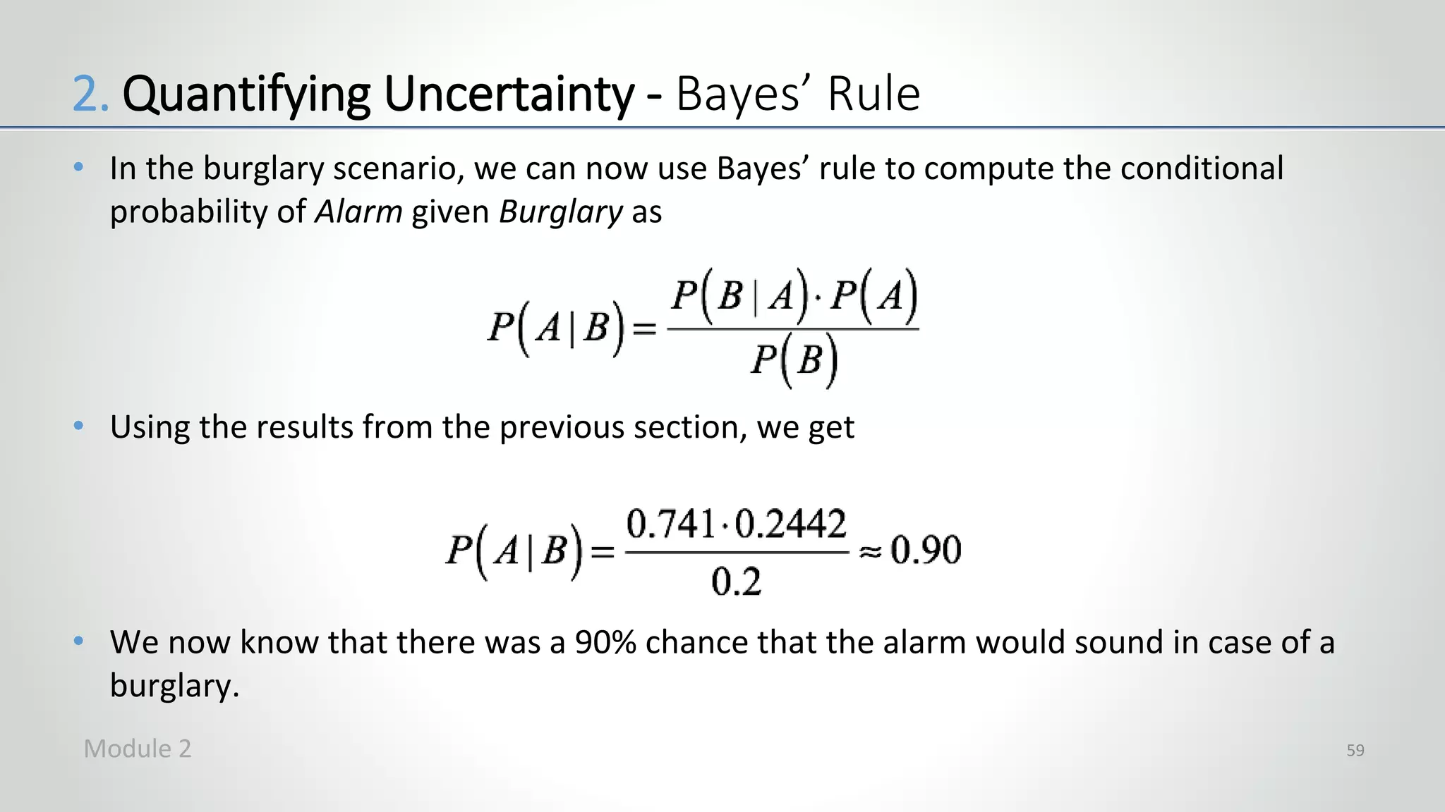 • In the burglary scenario, we can now use Bayes’ rule to compute the conditional
probability of Alarm given Burglary as
• Using the results from the previous section, we get
• We now know that there was a 90% chance that the alarm would sound in case of a
burglary.
59
2. Quantifying Uncertainty - Bayes’ Rule
Module 2
 