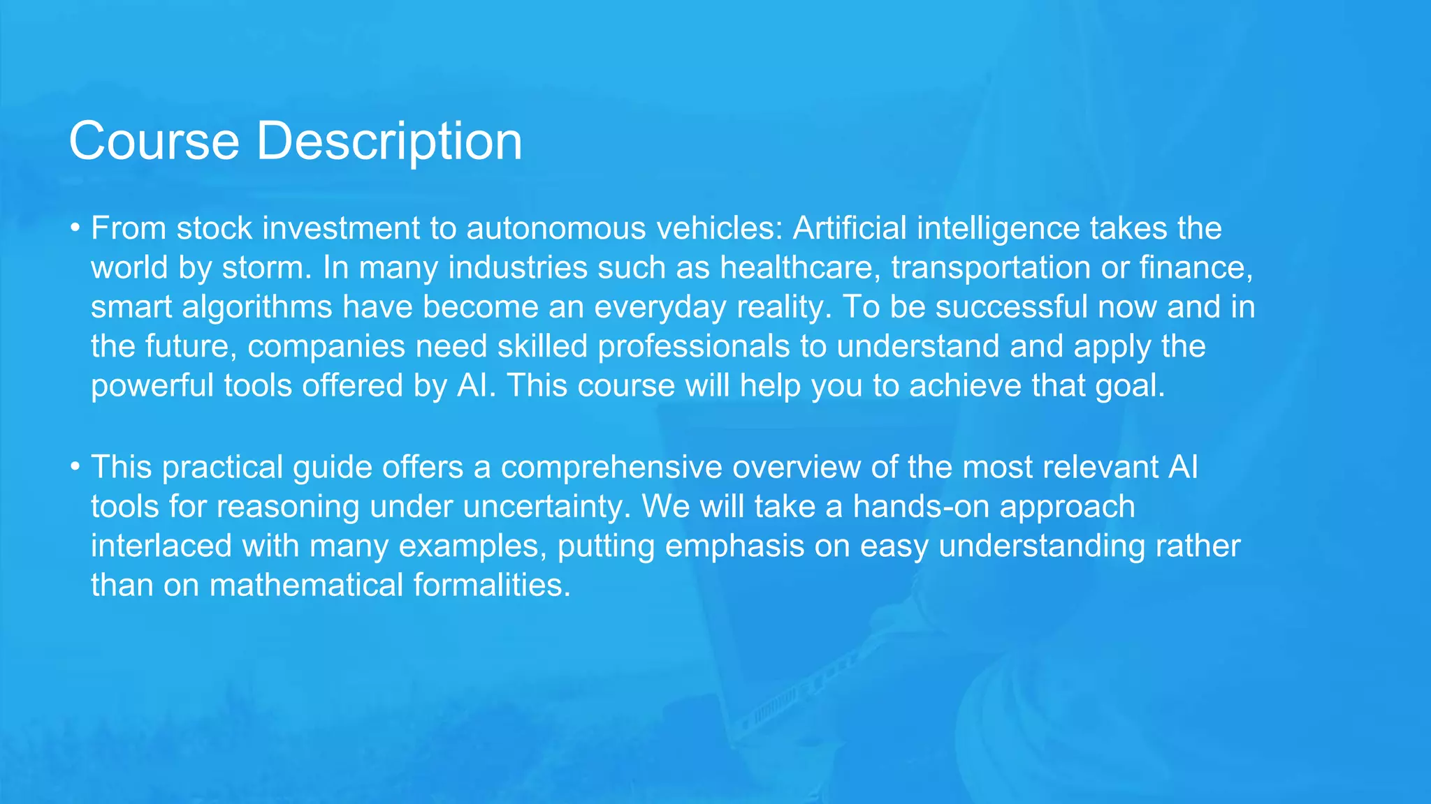 • From stock investment to autonomous vehicles: Artificial intelligence takes the
world by storm. In many industries such as healthcare, transportation or finance,
smart algorithms have become an everyday reality. To be successful now and in
the future, companies need skilled professionals to understand and apply the
powerful tools offered by AI. This course will help you to achieve that goal.
• This practical guide offers a comprehensive overview of the most relevant AI
tools for reasoning under uncertainty. We will take a hands-on approach
interlaced with many examples, putting emphasis on easy understanding rather
than on mathematical formalities.
Course Description
 