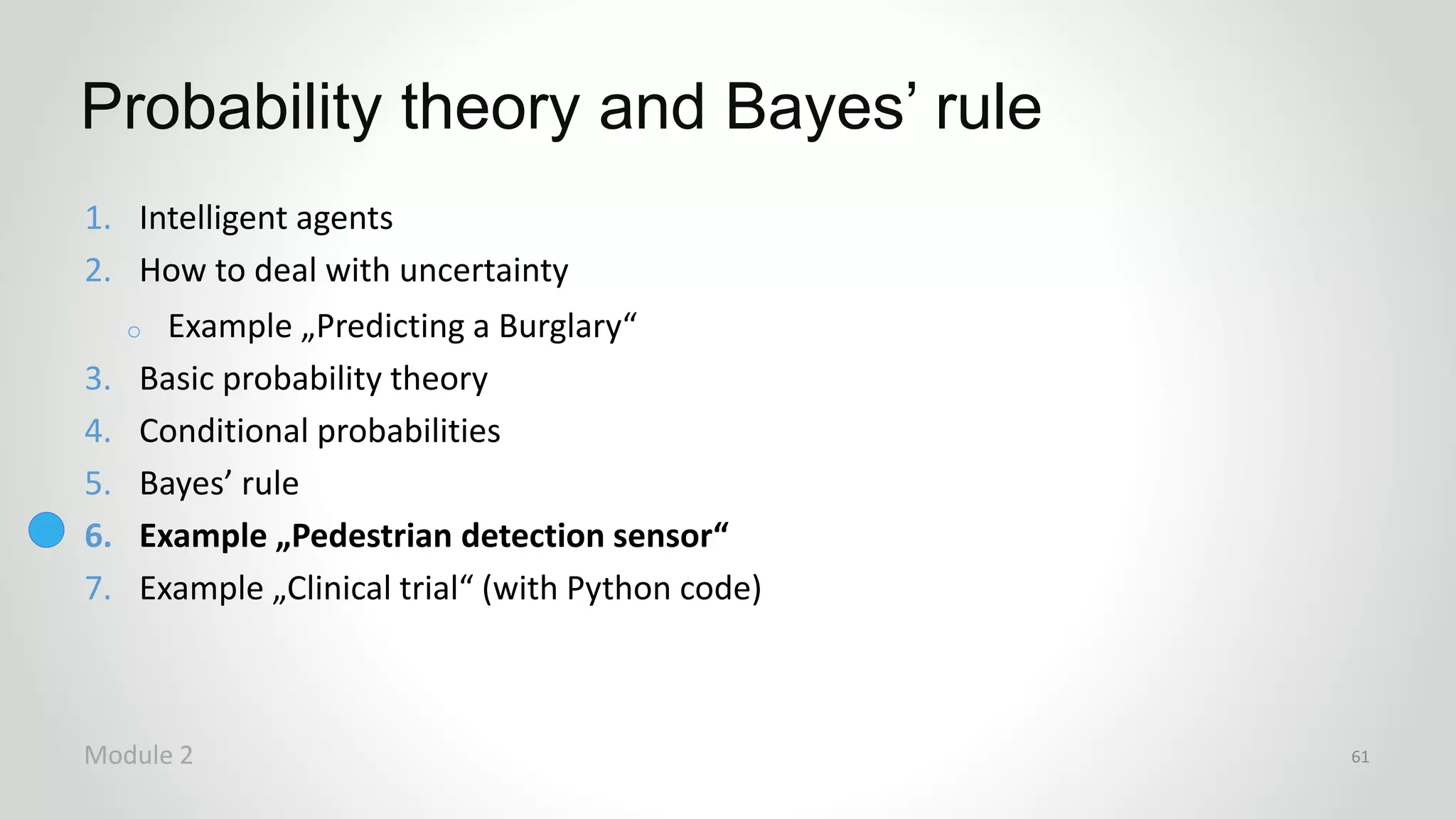 1. Intelligent agents
2. How to deal with uncertainty
o Example „Predicting a Burglary“
3. Basic probability theory
4. Conditional probabilities
5. Bayes’ rule
6. Example „Pedestrian detection sensor“
7. Example „Clinical trial“ (with Python code)
Probability theory and Bayes’ rule
Module 2 61
 