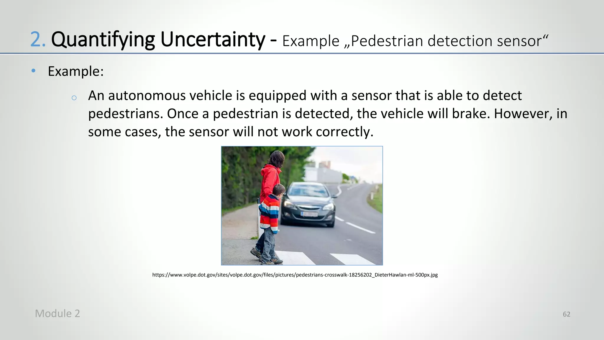 • Example:
o An autonomous vehicle is equipped with a sensor that is able to detect
pedestrians. Once a pedestrian is detected, the vehicle will brake. However, in
some cases, the sensor will not work correctly.
62
https://www.volpe.dot.gov/sites/volpe.dot.gov/files/pictures/pedestrians-crosswalk-18256202_DieterHawlan-ml-500px.jpg
2. Quantifying Uncertainty - Example „Pedestrian detection sensor“
Module 2
 