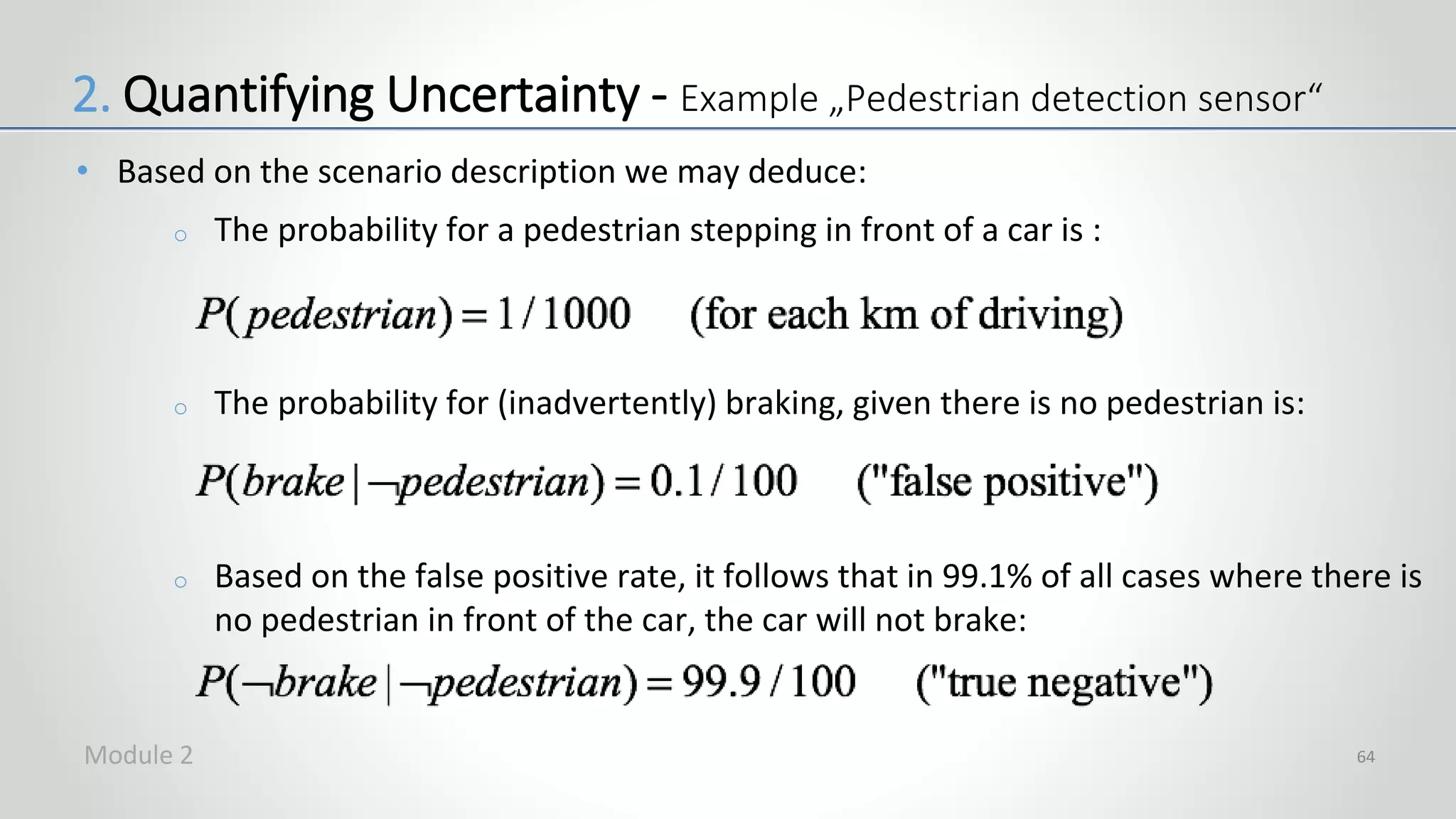 • Based on the scenario description we may deduce:
o The probability for a pedestrian stepping in front of a car is :
o The probability for (inadvertently) braking, given there is no pedestrian is:
o Based on the false positive rate, it follows that in 99.1% of all cases where there is
no pedestrian in front of the car, the car will not brake:
64
2. Quantifying Uncertainty - Example „Pedestrian detection sensor“
Module 2
 