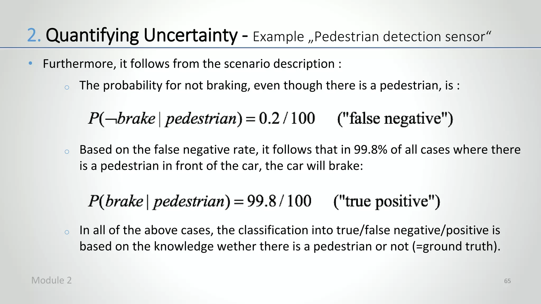 • Furthermore, it follows from the scenario description :
o The probability for not braking, even though there is a pedestrian, is :
o Based on the false negative rate, it follows that in 99.8% of all cases where there
is a pedestrian in front of the car, the car will brake:
o In all of the above cases, the classification into true/false negative/positive is
based on the knowledge wether there is a pedestrian or not (=ground truth).
65
2. Quantifying Uncertainty - Example „Pedestrian detection sensor“
Module 2
 