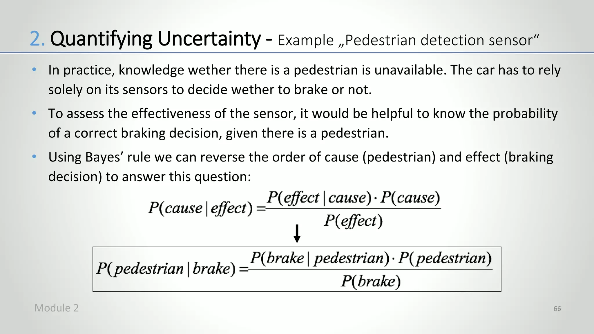 • In practice, knowledge wether there is a pedestrian is unavailable. The car has to rely
solely on its sensors to decide wether to brake or not.
• To assess the effectiveness of the sensor, it would be helpful to know the probability
of a correct braking decision, given there is a pedestrian.
• Using Bayes’ rule we can reverse the order of cause (pedestrian) and effect (braking
decision) to answer this question:
66
2. Quantifying Uncertainty - Example „Pedestrian detection sensor“
Module 2
 