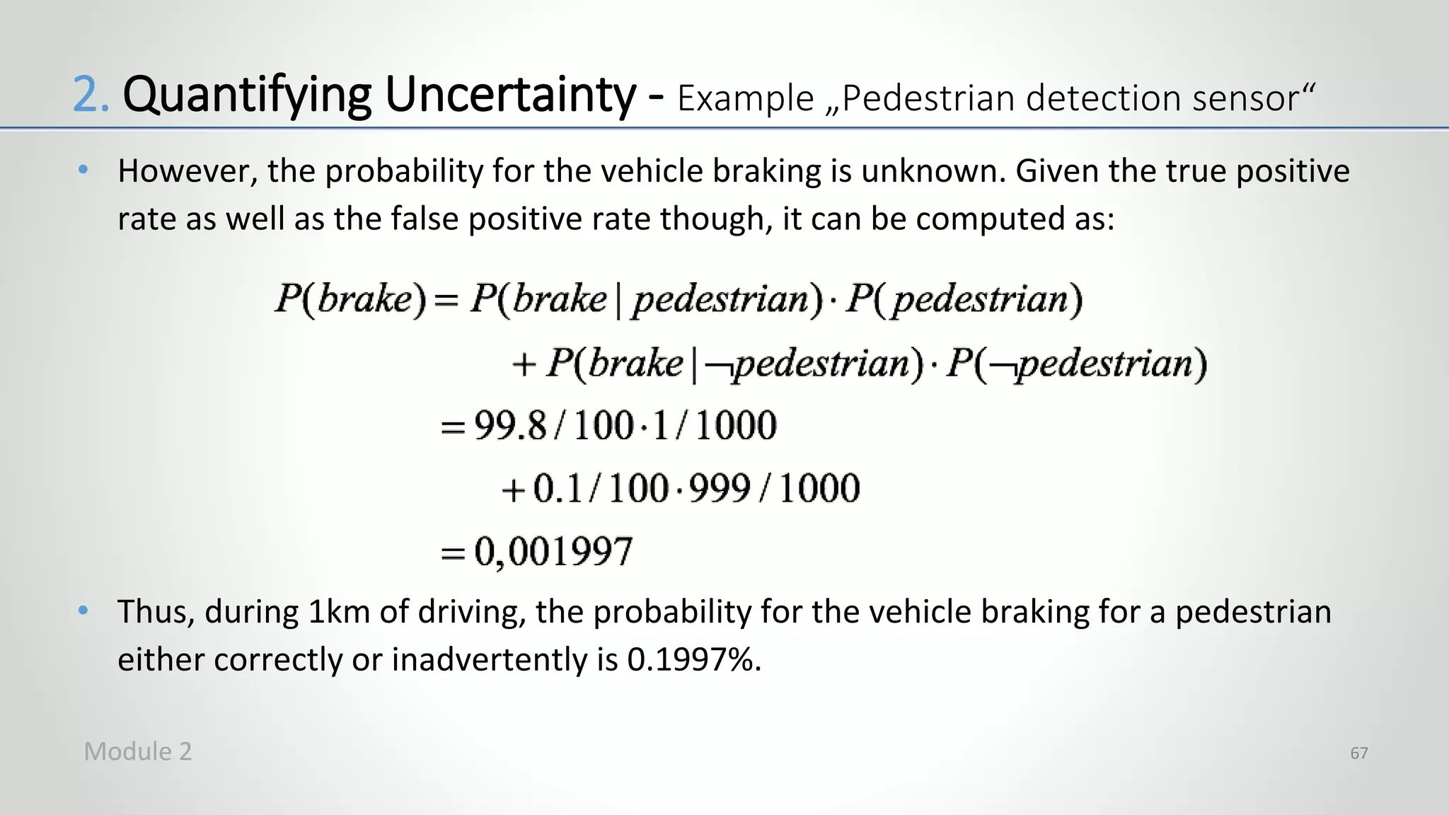 • However, the probability for the vehicle braking is unknown. Given the true positive
rate as well as the false positive rate though, it can be computed as:
• Thus, during 1km of driving, the probability for the vehicle braking for a pedestrian
either correctly or inadvertently is 0.1997%.
67
2. Quantifying Uncertainty - Example „Pedestrian detection sensor“
Module 2
 