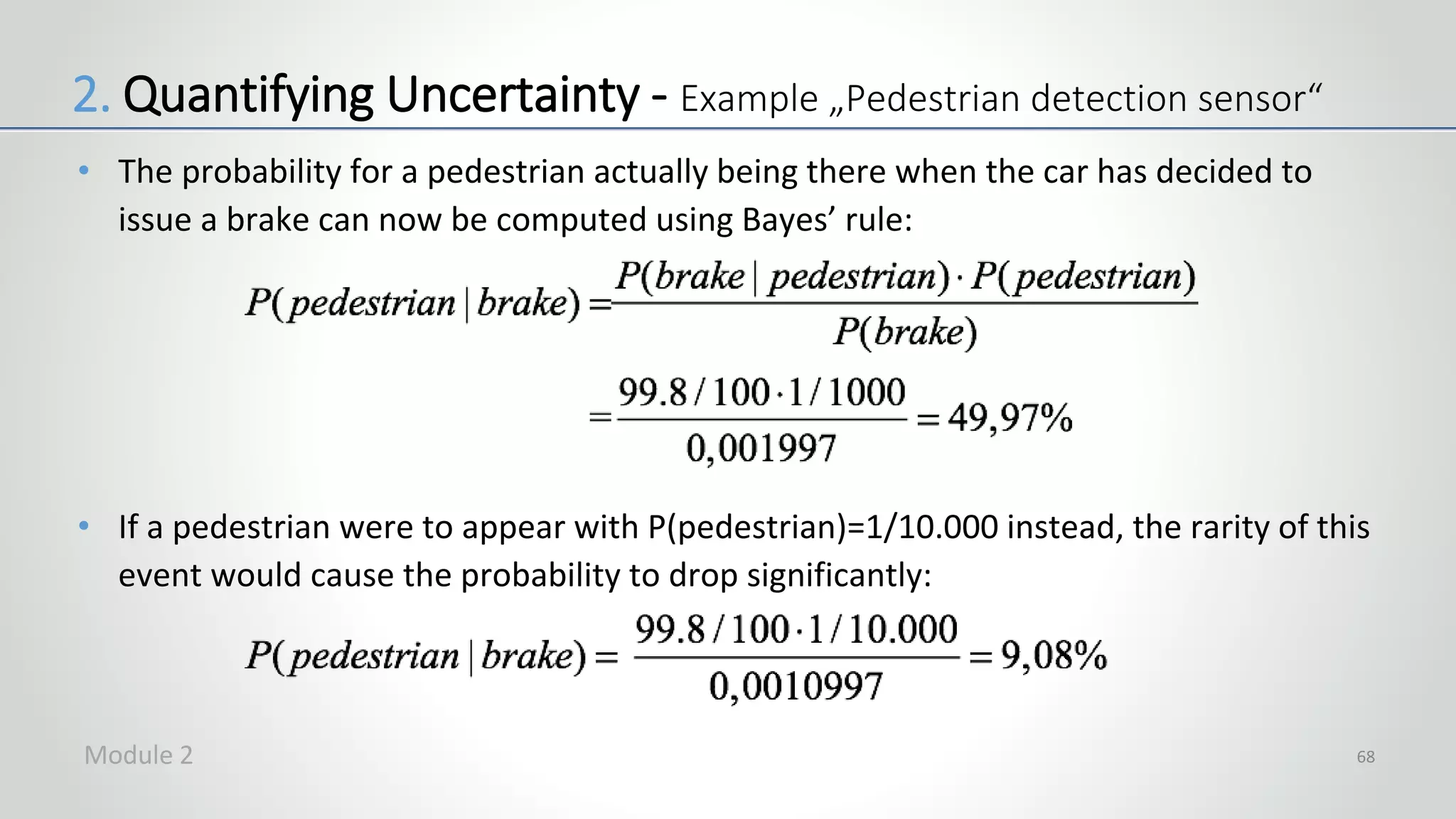 • The probability for a pedestrian actually being there when the car has decided to
issue a brake can now be computed using Bayes’ rule:
• If a pedestrian were to appear with P(pedestrian)=1/10.000 instead, the rarity of this
event would cause the probability to drop significantly:
68
2. Quantifying Uncertainty - Example „Pedestrian detection sensor“
Module 2
 
