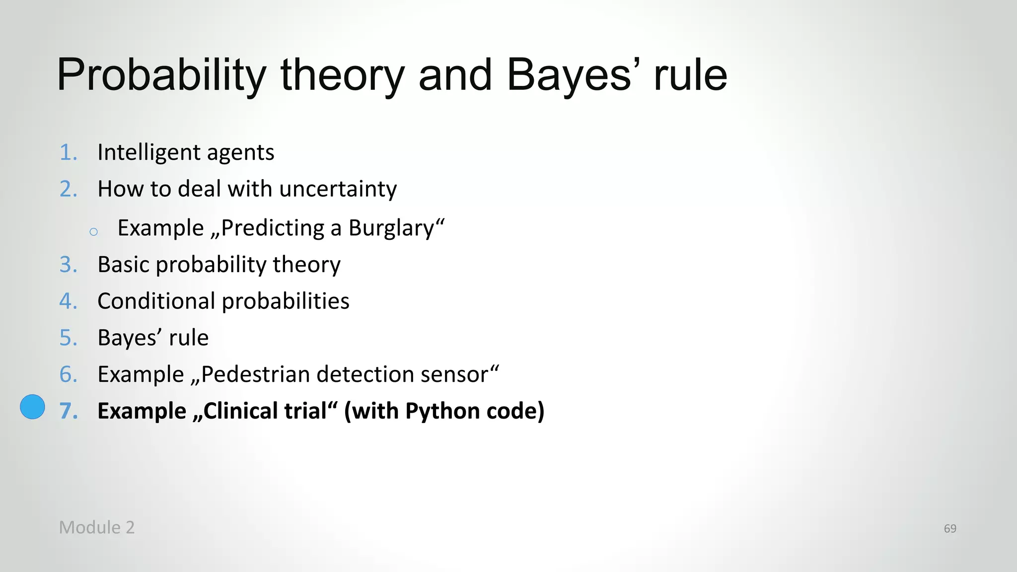 1. Intelligent agents
2. How to deal with uncertainty
o Example „Predicting a Burglary“
3. Basic probability theory
4. Conditional probabilities
5. Bayes’ rule
6. Example „Pedestrian detection sensor“
7. Example „Clinical trial“ (with Python code)
Probability theory and Bayes’ rule
Module 2 69
 