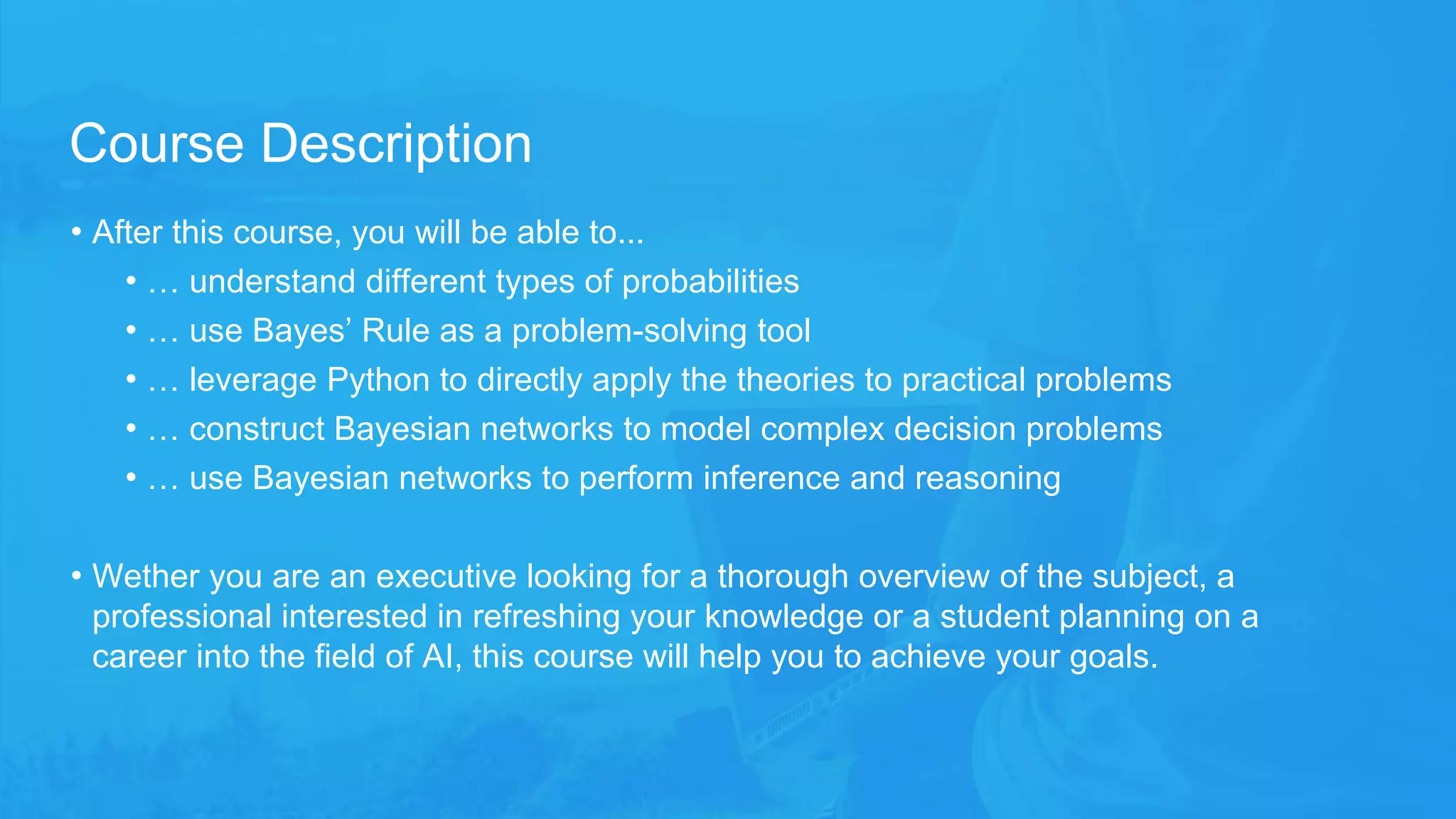 • After this course, you will be able to...
• … understand different types of probabilities
• … use Bayes’ Rule as a problem-solving tool
• … leverage Python to directly apply the theories to practical problems
• … construct Bayesian networks to model complex decision problems
• … use Bayesian networks to perform inference and reasoning
• Wether you are an executive looking for a thorough overview of the subject, a
professional interested in refreshing your knowledge or a student planning on a
career into the field of AI, this course will help you to achieve your goals.
Course Description
 