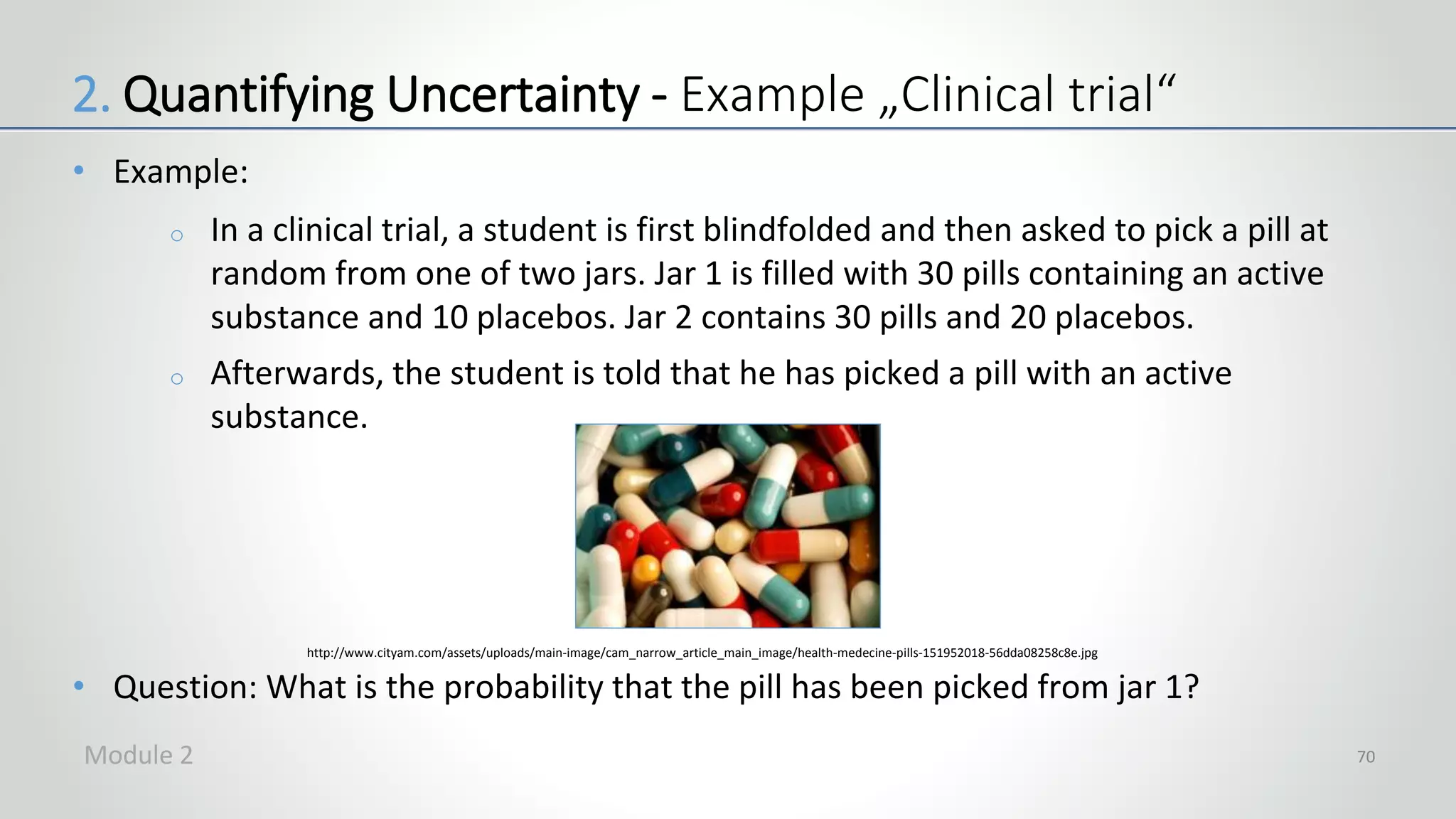 • Example:
o In a clinical trial, a student is first blindfolded and then asked to pick a pill at
random from one of two jars. Jar 1 is filled with 30 pills containing an active
substance and 10 placebos. Jar 2 contains 30 pills and 20 placebos.
o Afterwards, the student is told that he has picked a pill with an active
substance.
• Question: What is the probability that the pill has been picked from jar 1?
70
http://www.cityam.com/assets/uploads/main-image/cam_narrow_article_main_image/health-medecine-pills-151952018-56dda08258c8e.jpg
2. Quantifying Uncertainty - Example „Clinical trial“
Module 2
 