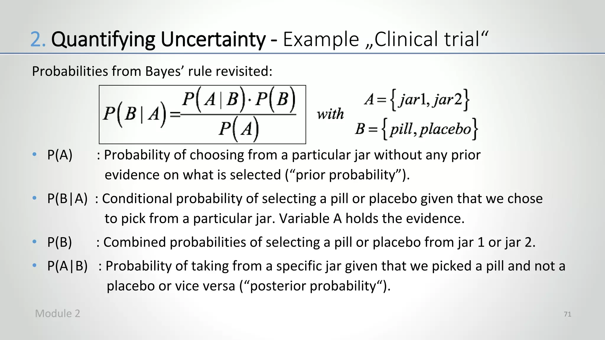 Probabilities from Bayes’ rule revisited:
• P(A) : Probability of choosing from a particular jar without any prior
evidence on what is selected (“prior probability”).
• P(B|A) : Conditional probability of selecting a pill or placebo given that we chose
to pick from a particular jar. Variable A holds the evidence.
• P(B) : Combined probabilities of selecting a pill or placebo from jar 1 or jar 2.
• P(A|B) : Probability of taking from a specific jar given that we picked a pill and not a
placebo or vice versa (“posterior probability“).
71
2. Quantifying Uncertainty - Example „Clinical trial“
Module 2
 