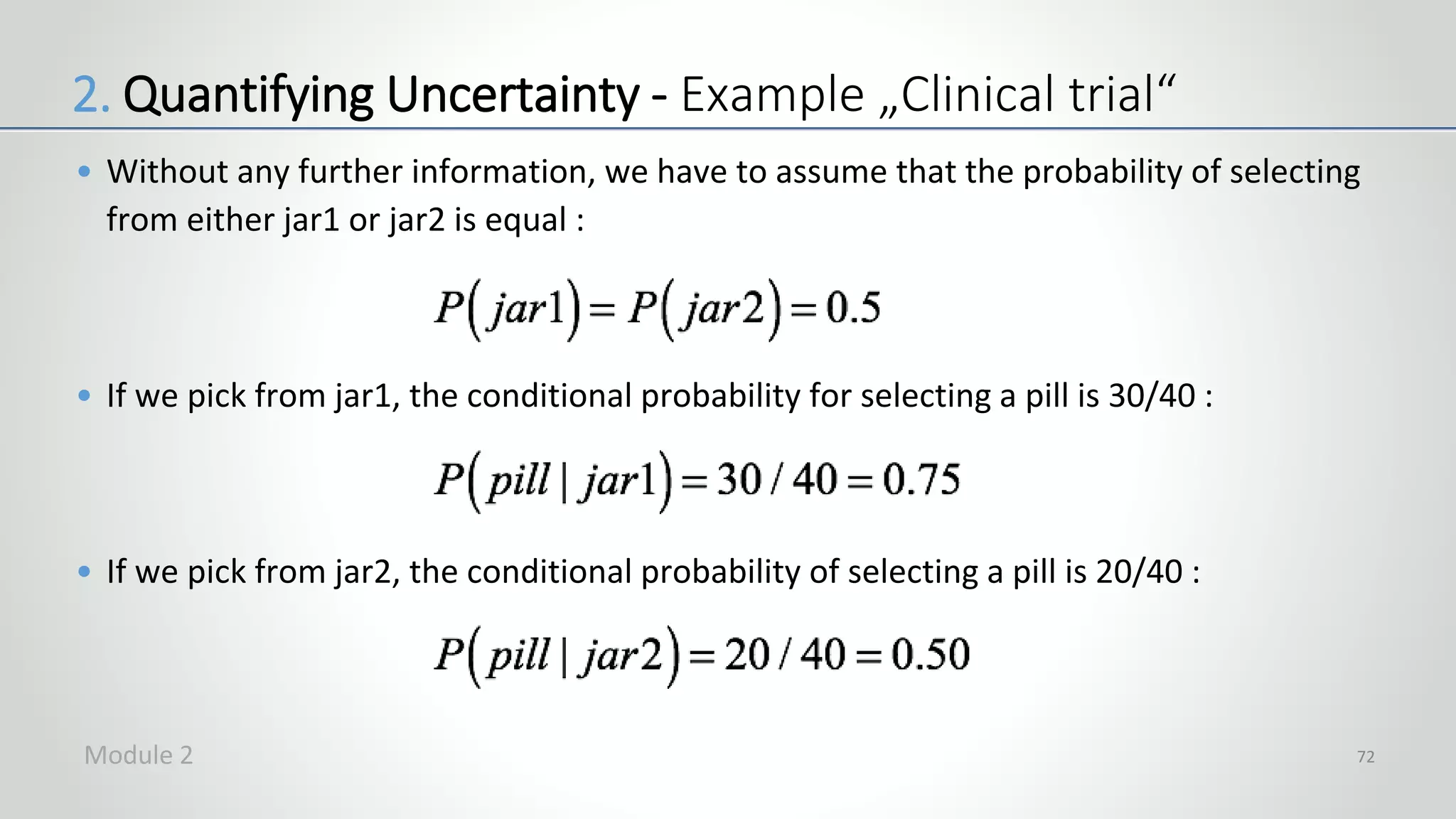 • Without any further information, we have to assume that the probability of selecting
from either jar1 or jar2 is equal :
• If we pick from jar1, the conditional probability for selecting a pill is 30/40 :
• If we pick from jar2, the conditional probability of selecting a pill is 20/40 :
72
2. Quantifying Uncertainty - Example „Clinical trial“
Module 2
 