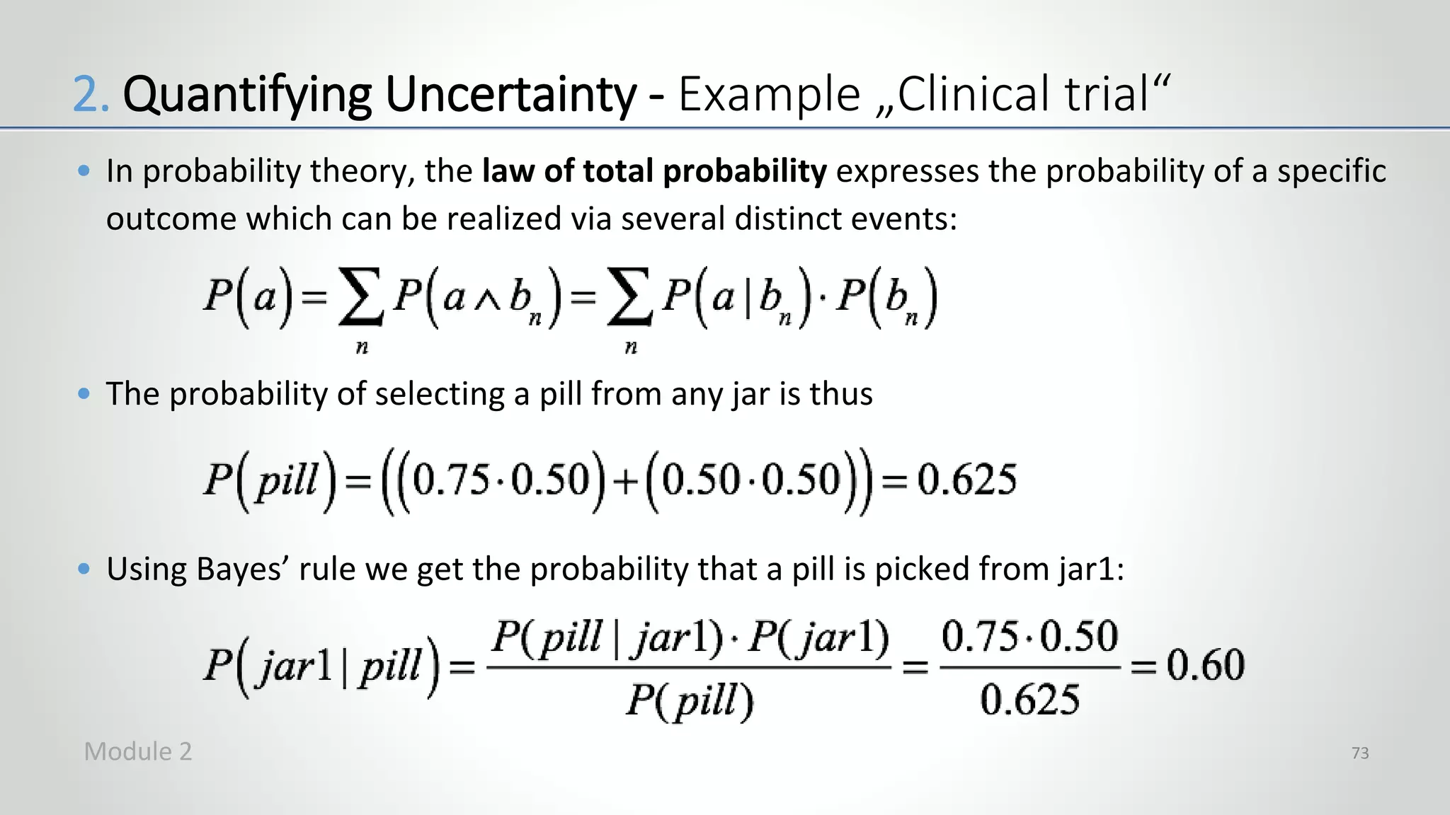 • In probability theory, the law of total probability expresses the probability of a specific
outcome which can be realized via several distinct events:
• The probability of selecting a pill from any jar is thus
• Using Bayes’ rule we get the probability that a pill is picked from jar1:
73
2. Quantifying Uncertainty - Example „Clinical trial“
Module 2
 