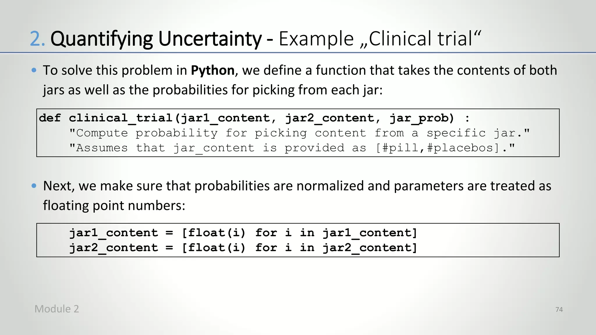 • To solve this problem in Python, we define a function that takes the contents of both
jars as well as the probabilities for picking from each jar:
• Next, we make sure that probabilities are normalized and parameters are treated as
floating point numbers:
74
def clinical_trial(jar1_content, jar2_content, jar_prob) :
"Compute probability for picking content from a specific jar."
"Assumes that jar_content is provided as [#pill,#placebos]."
jar1_content = [float(i) for i in jar1_content]
jar2_content = [float(i) for i in jar2_content]
2. Quantifying Uncertainty - Example „Clinical trial“
Module 2
 