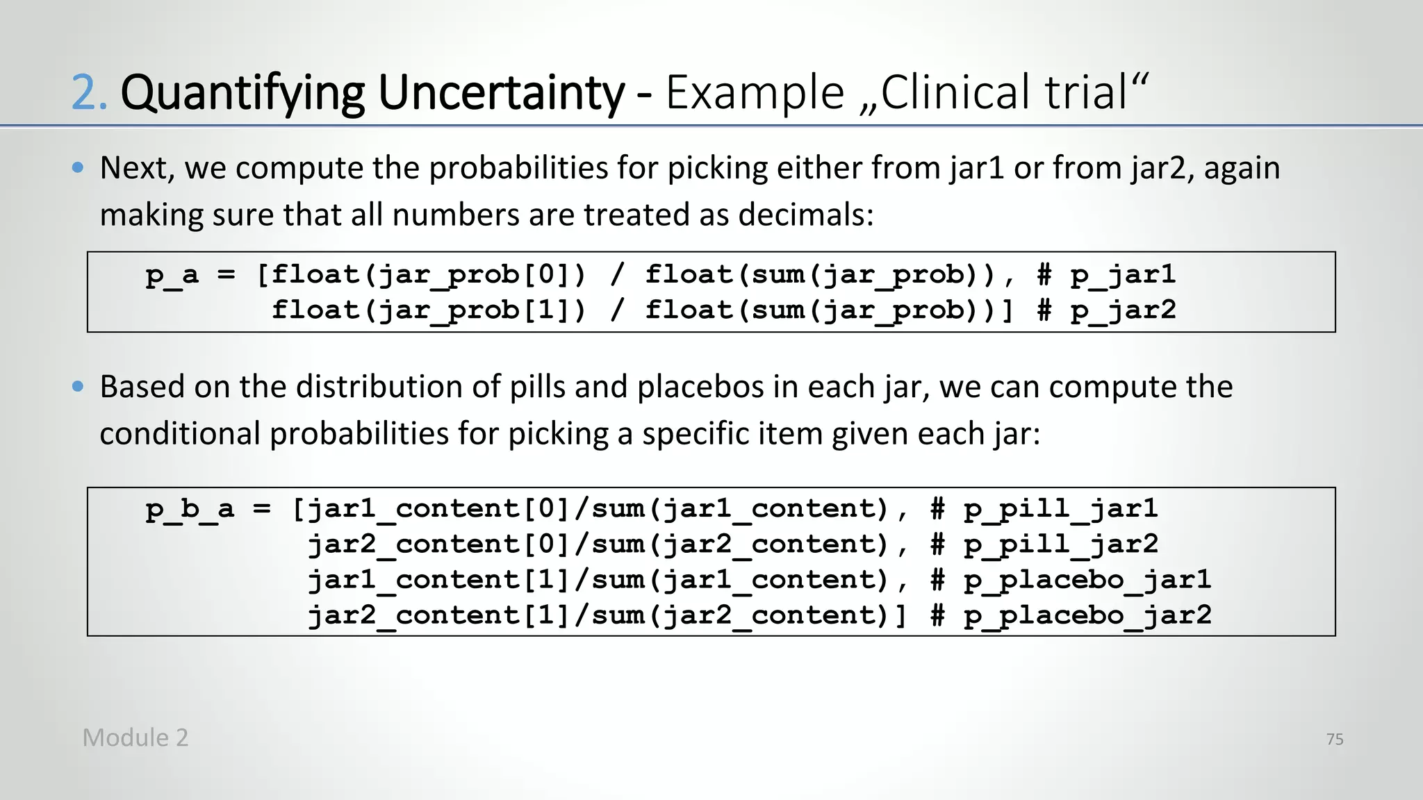 • Next, we compute the probabilities for picking either from jar1 or from jar2, again
making sure that all numbers are treated as decimals:
• Based on the distribution of pills and placebos in each jar, we can compute the
conditional probabilities for picking a specific item given each jar:
75
p_a = [float(jar_prob[0]) / float(sum(jar_prob)), # p_jar1
float(jar_prob[1]) / float(sum(jar_prob))] # p_jar2
p_b_a = [jar1_content[0]/sum(jar1_content), # p_pill_jar1
jar2_content[0]/sum(jar2_content), # p_pill_jar2
jar1_content[1]/sum(jar1_content), # p_placebo_jar1
jar2_content[1]/sum(jar2_content)] # p_placebo_jar2
2. Quantifying Uncertainty - Example „Clinical trial“
Module 2
 