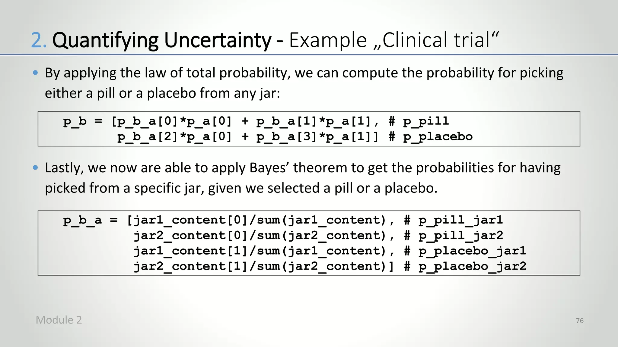 • By applying the law of total probability, we can compute the probability for picking
either a pill or a placebo from any jar:
• Lastly, we now are able to apply Bayes’ theorem to get the probabilities for having
picked from a specific jar, given we selected a pill or a placebo.
76
p_b = [p_b_a[0]*p_a[0] + p_b_a[1]*p_a[1], # p_pill
p_b_a[2]*p_a[0] + p_b_a[3]*p_a[1]] # p_placebo
p_b_a = [jar1_content[0]/sum(jar1_content), # p_pill_jar1
jar2_content[0]/sum(jar2_content), # p_pill_jar2
jar1_content[1]/sum(jar1_content), # p_placebo_jar1
jar2_content[1]/sum(jar2_content)] # p_placebo_jar2
2. Quantifying Uncertainty - Example „Clinical trial“
Module 2
 