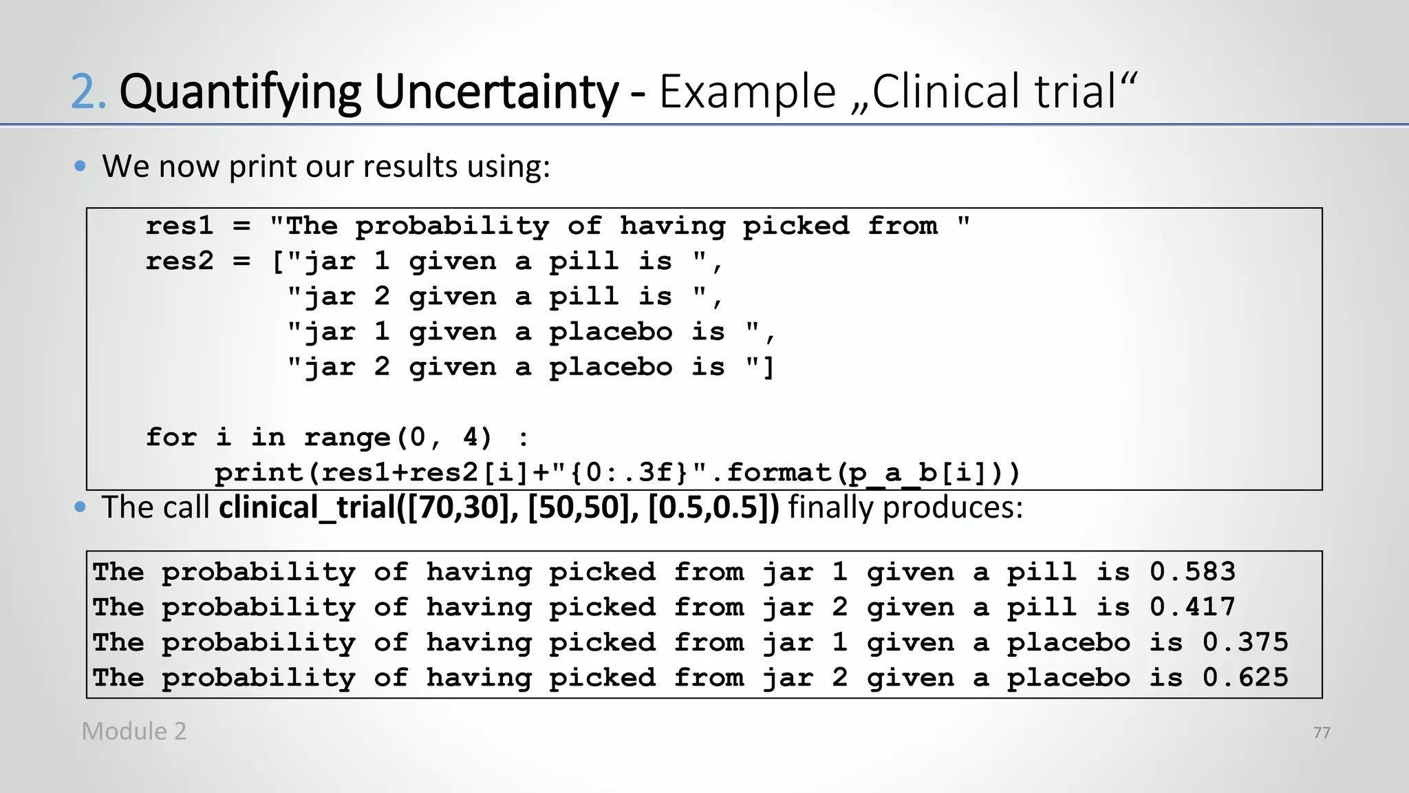 • We now print our results using:
• The call clinical_trial([70,30], [50,50], [0.5,0.5]) finally produces:
77
res1 = "The probability of having picked from "
res2 = ["jar 1 given a pill is ",
"jar 2 given a pill is ",
"jar 1 given a placebo is ",
"jar 2 given a placebo is "]
for i in range(0, 4) :
print(res1+res2[i]+"{0:.3f}".format(p_a_b[i]))
The probability of having picked from jar 1 given a pill is 0.583
The probability of having picked from jar 2 given a pill is 0.417
The probability of having picked from jar 1 given a placebo is 0.375
The probability of having picked from jar 2 given a placebo is 0.625
2. Quantifying Uncertainty - Example „Clinical trial“
Module 2
 