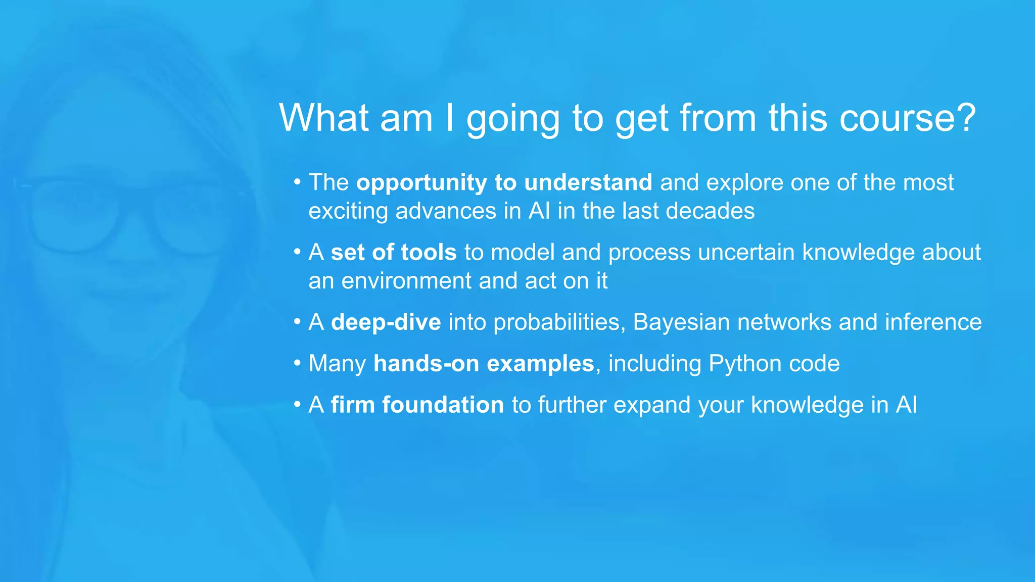 • The opportunity to understand and explore one of the most
exciting advances in AI in the last decades
• A set of tools to model and process uncertain knowledge about
an environment and act on it
• A deep-dive into probabilities, Bayesian networks and inference
• Many hands-on examples, including Python code
• A firm foundation to further expand your knowledge in AI
What am I going to get from this course?
 