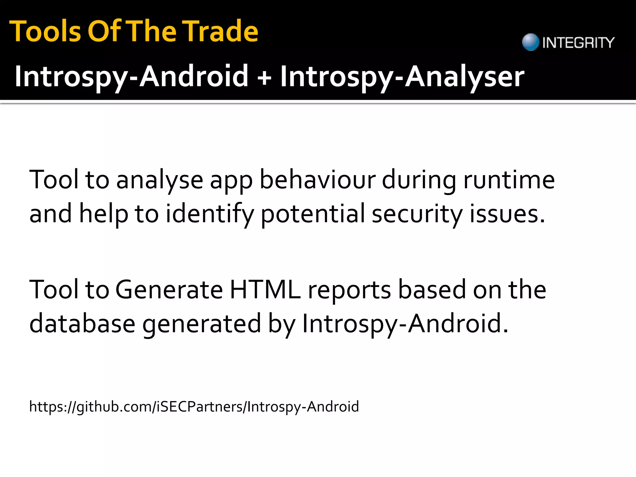Tool to analyse app behaviour during runtime
and help to identify potential security issues.
https://github.com/iSECPartners/Introspy-Android
Introspy-Android + Introspy-Analyser
Tool to Generate HTML reports based on the
database generated by Introspy-Android.
Tools OfTheTrade
 