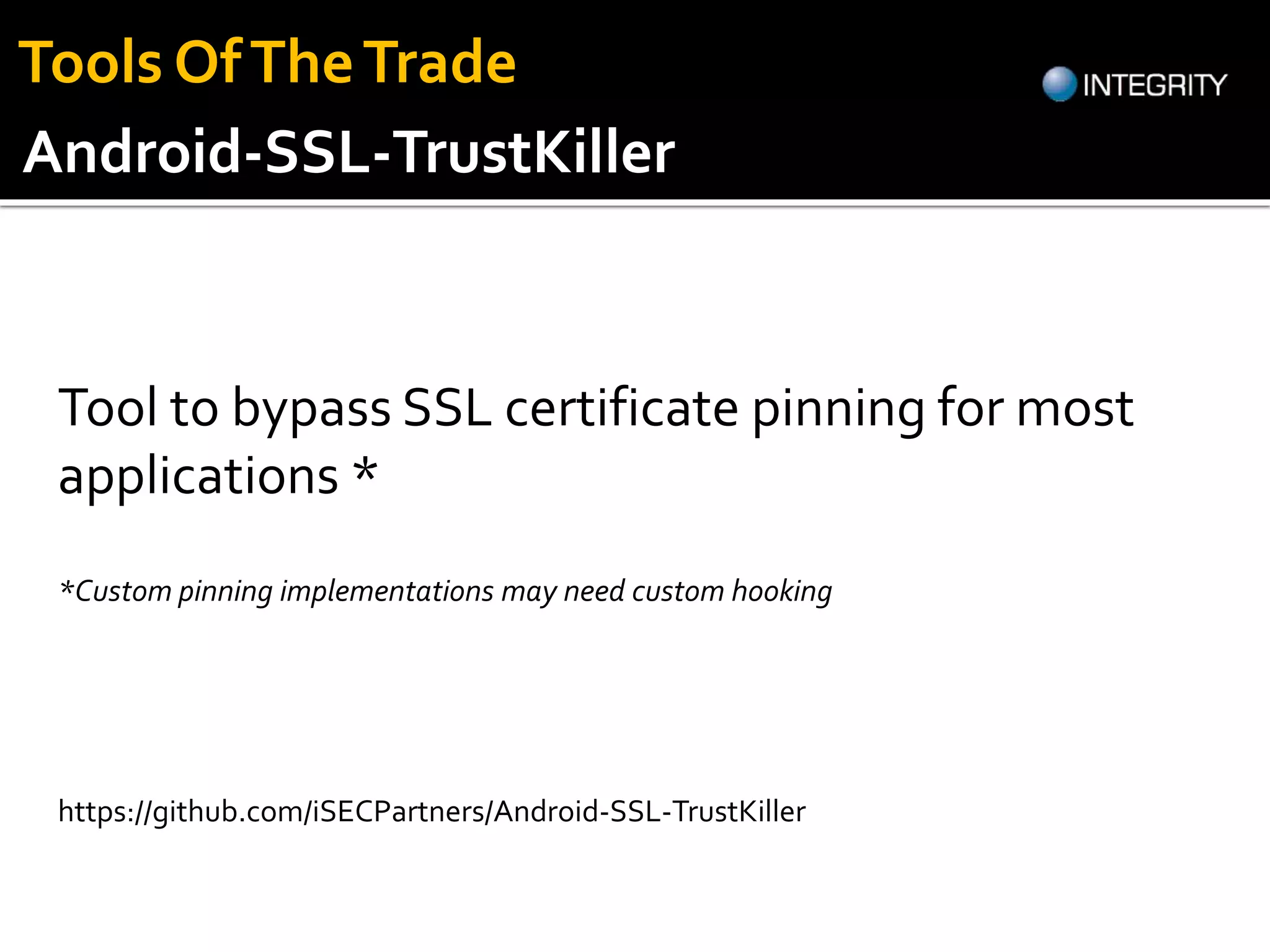 Tool to bypass SSL certificate pinning for most
applications *
https://github.com/iSECPartners/Android-SSL-TrustKiller
Android-SSL-TrustKiller
*Custom pinning implementations may need custom hooking
Tools OfTheTrade
 