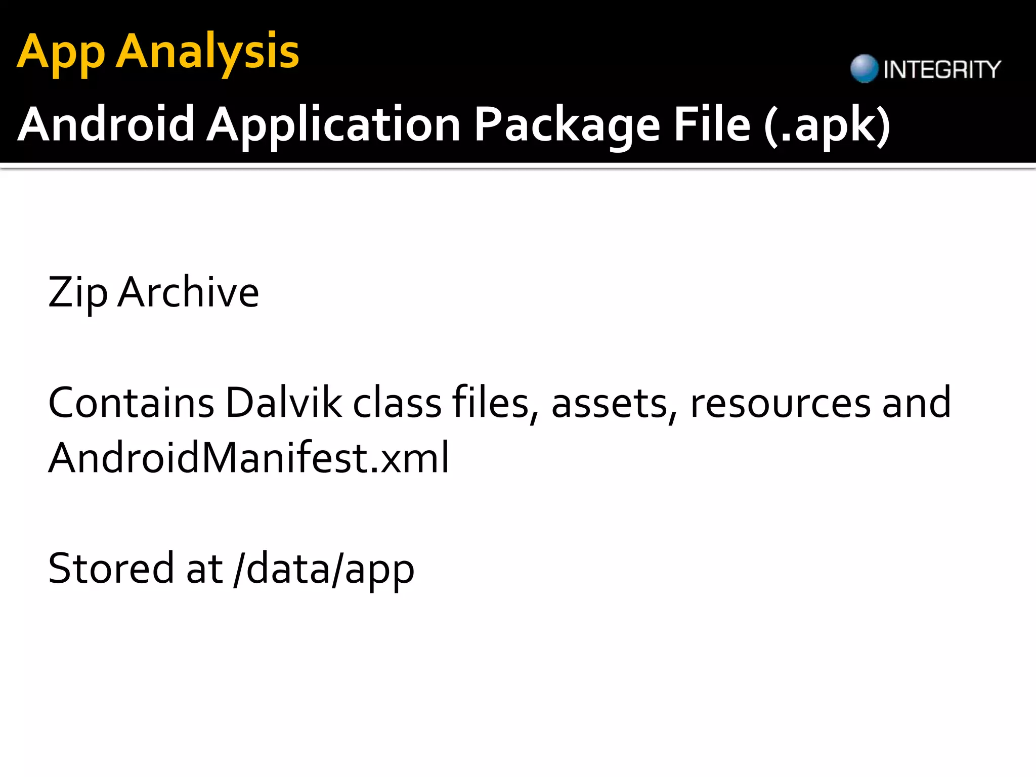 Zip Archive
Contains Dalvik class files, assets, resources and
AndroidManifest.xml
Stored at /data/app
Android Application Package File (.apk)
App Analysis
 