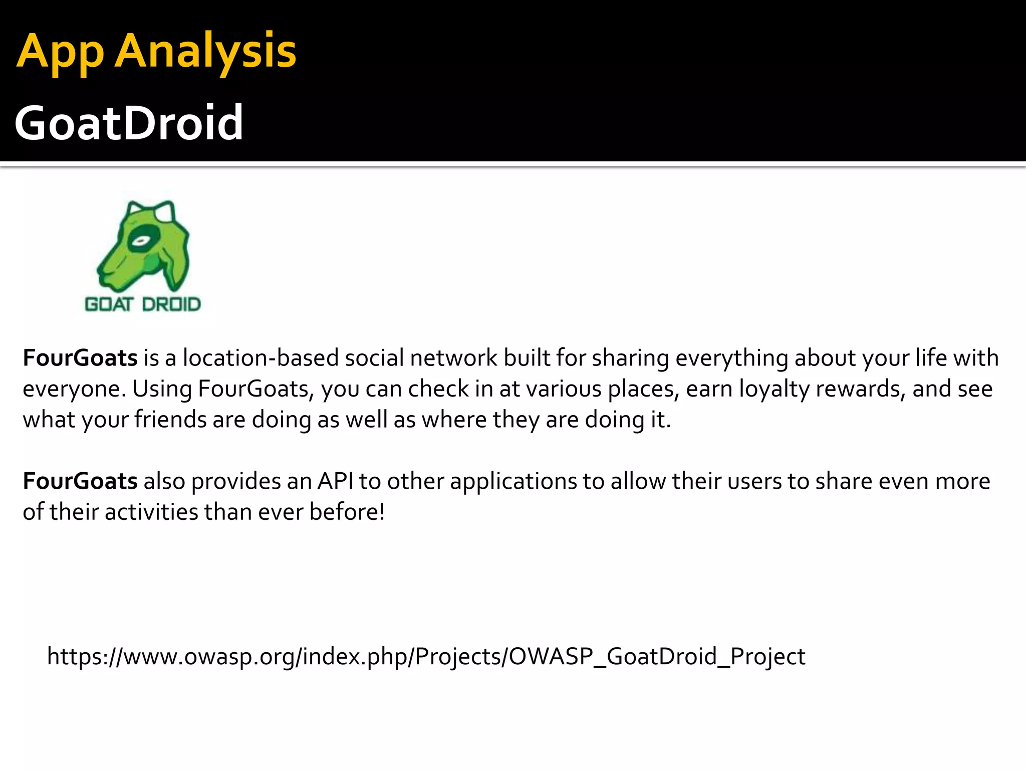 GoatDroid
App Analysis
FourGoats is a location-based social network built for sharing everything about your life with
everyone. Using FourGoats, you can check in at various places, earn loyalty rewards, and see
what your friends are doing as well as where they are doing it.
FourGoats also provides an API to other applications to allow their users to share even more
of their activities than ever before!
https://www.owasp.org/index.php/Projects/OWASP_GoatDroid_Project
 