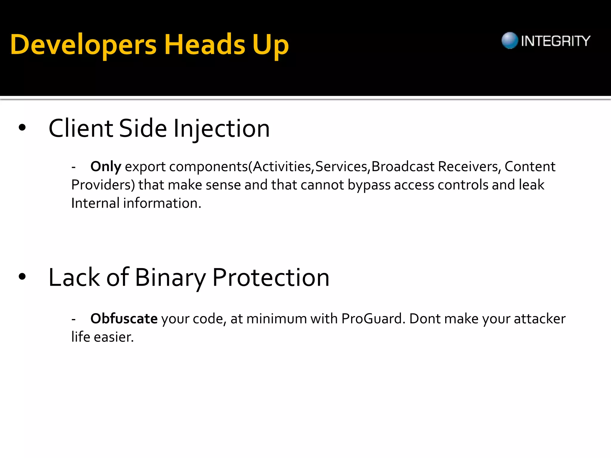 • Client Side Injection
- Only export components(Activities,Services,Broadcast Receivers,Content
Providers) that make sense and that cannot bypass access controls and leak
Internal information.
• Lack of Binary Protection
- Obfuscate your code, at minimum with ProGuard. Dont make your attacker
life easier.
Developers Heads Up
 