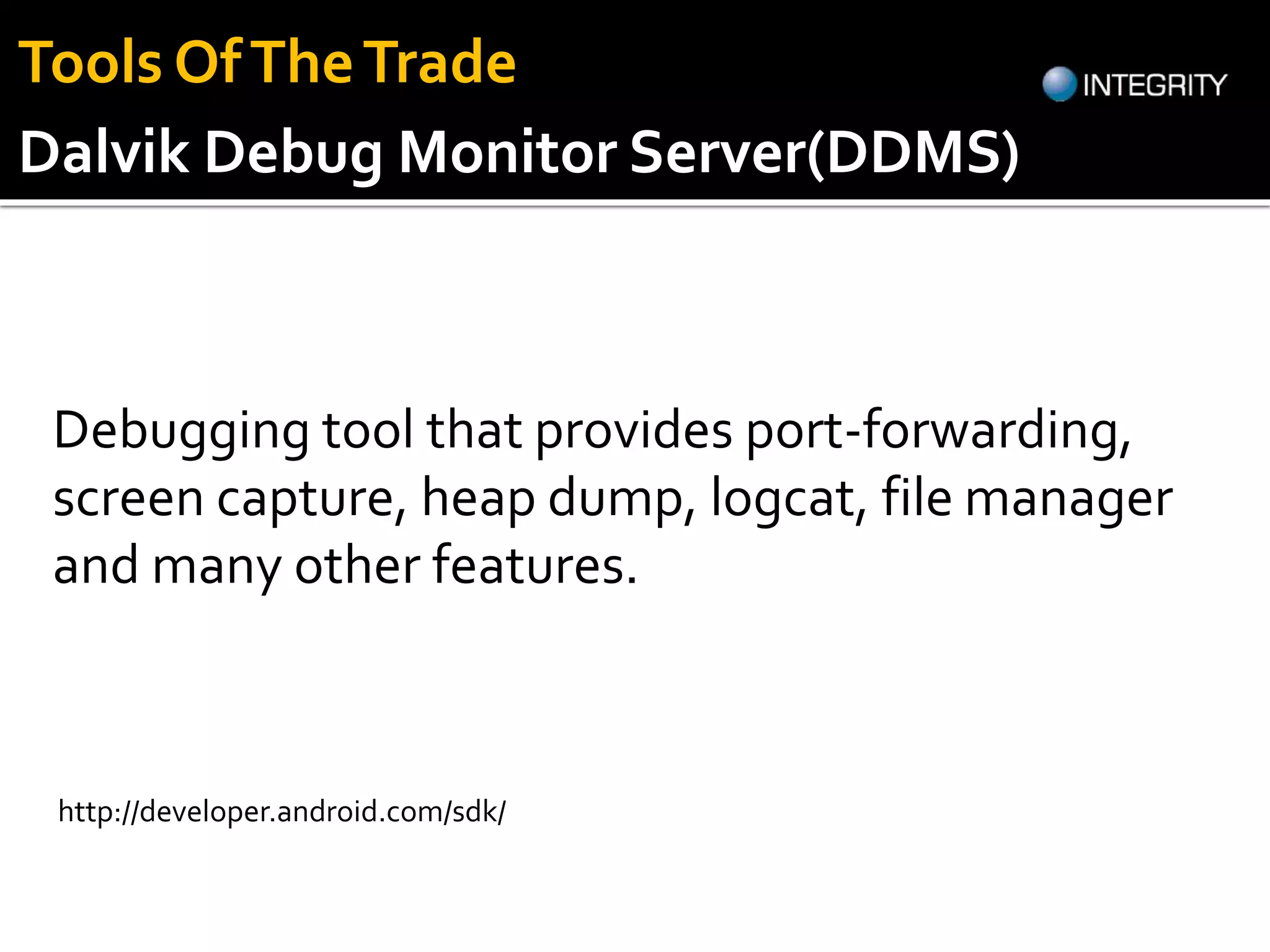 Dalvik Debug Monitor Server(DDMS)
Debugging tool that provides port-forwarding,
screen capture, heap dump, logcat, file manager
and many other features.
http://developer.android.com/sdk/
Tools OfTheTrade
 