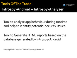 Tool to analyse app behaviour during runtime
and help to identify potential security issues.
https://github.com/iSECPartners/Introspy-Android
Introspy-Android + Introspy-Analyser
Tool to Generate HTML reports based on the
database generated by Introspy-Android.
Tools OfTheTrade
 