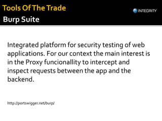 Integrated platform for security testing of web
applications. For our context the main interest is
in the Proxy funcionallity to intercept and
inspect requests between the app and the
backend.
http://portswigger.net/burp/
Burp Suite
Tools OfTheTrade
 