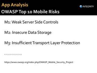 OWASPTop 10 Mobile Risks
https://www.owasp.org/index.php/OWASP_Mobile_Security_Project
M1:Weak Server Side Controls
M2: Insecure Data Storage
M3: InsufficientTransport Layer Protection
. . . . . . . . .
App Analysis
 