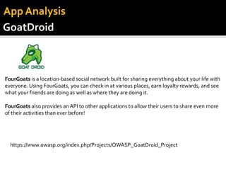 GoatDroid
App Analysis
FourGoats is a location-based social network built for sharing everything about your life with
everyone. Using FourGoats, you can check in at various places, earn loyalty rewards, and see
what your friends are doing as well as where they are doing it.
FourGoats also provides an API to other applications to allow their users to share even more
of their activities than ever before!
https://www.owasp.org/index.php/Projects/OWASP_GoatDroid_Project
 