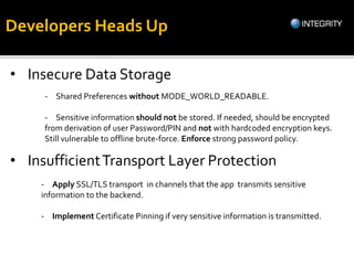 Developers Heads Up
• Insecure Data Storage
- Shared Preferences without MODE_WORLD_READABLE.
- Sensitive information should not be stored. If needed, should be encrypted
from derivation of user Password/PIN and not with hardcoded encryption keys.
Still vulnerable to offline brute-force. Enforce strong password policy.
• InsufficientTransport Layer Protection
- Apply SSL/TLS transport in channels that the app transmits sensitive
information to the backend.
- Implement Certificate Pinning if very sensitive information is transmitted.
 